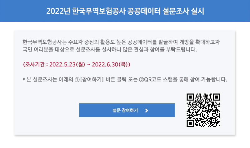 2022년 한국무역보험공사 공공데이터 설문조사 실시 / 한국무역보험공사는 수요자 중심의 활용도 높은 공공데이터를 발굴하여 개방을 확대하고자 국민 여러분을 대상으로 설문조사를 실시하니 많은 관심과 참여를 부탁드립니다 / 조사기간 / 22년5월23일 월요일부터 22년6월30일 목요일까지 / 본 설문조사는 아래의 참여하기 버튼 클릭 또는 QR코드 스캔을 통해 참여 가능합니다 