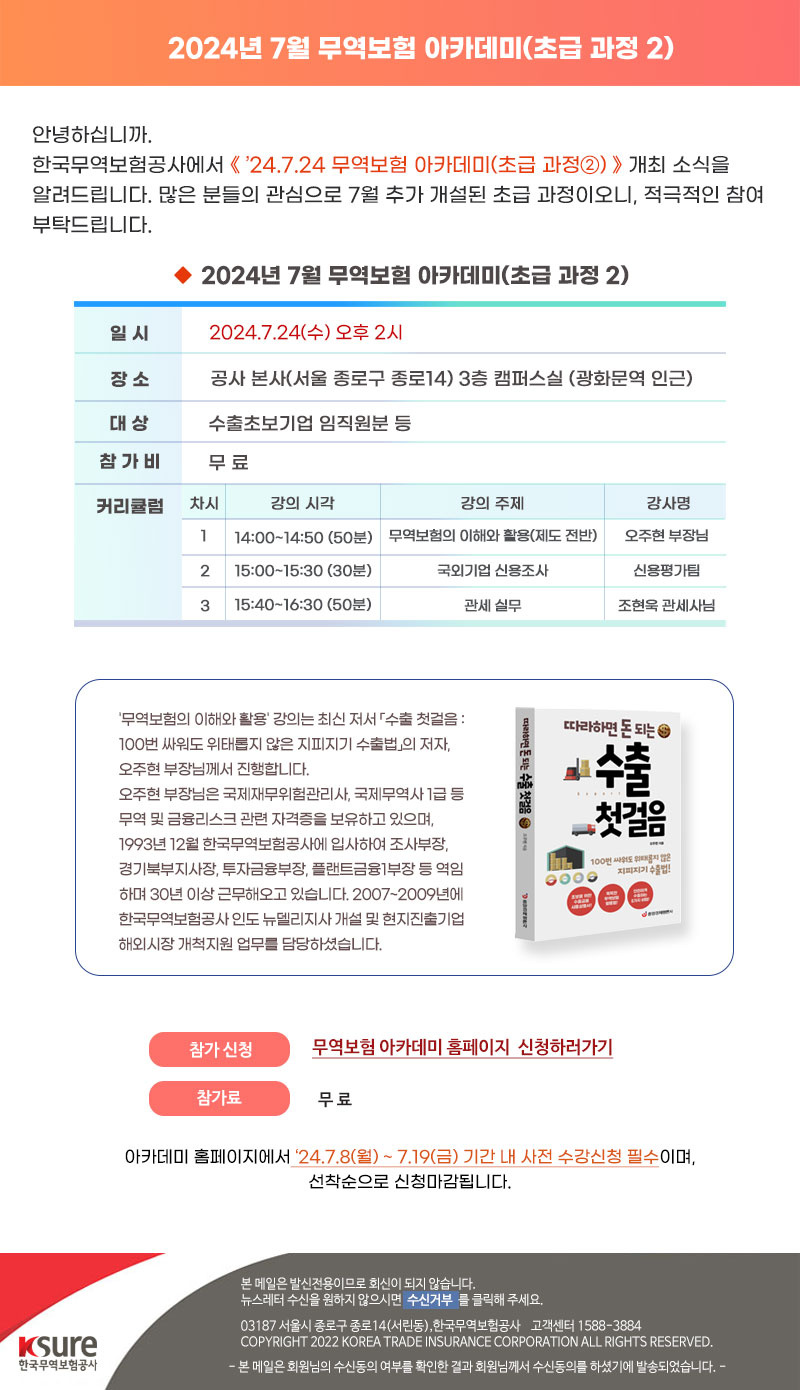 안녕하십니까. 안녕하십니까.한국무역보험공사에서 24.7.24 무역보험 아카데미(초급 과정②) 개최 소식을 알려드립니다. 많은 분들의 관심으로 7월 추가 개설된 초급 과정이오니, 적극적인 참여 부탁드립니다.일 시 : 2024.7.24(수) 오후 2시 / 장 소 : 공사 본사(서울 종로구 종로14) 3층 캠퍼스실 (광화문역 인근) / 대 상 : 수출초보기업 임직원분 등 / 참가비 : 무료