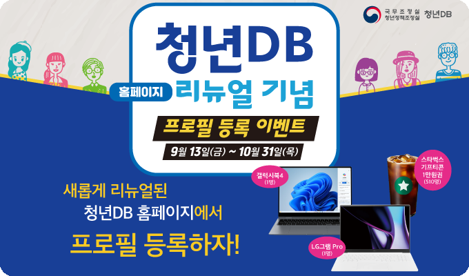 국무조정실 청년정책조정실 청년DB / 청년DB 홈페이지 리뉴얼 기념 프로필 등록 이벤트 / 9월 13일 금요일부터 10월 31일 목요일까지  새롭게 리뉴얼된 청년DB 홈페이지에서 프로필 등록하자! / 갤럭시북4 1명, LG그램 Pro 1명, 스타벅스 기프티콘 1만원권 510명 / 바로가기