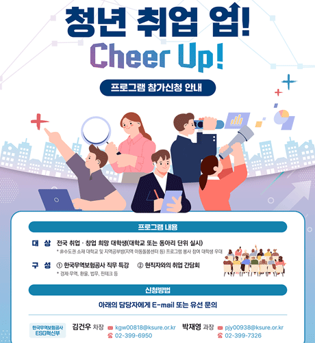 2024년 하반기 청년 취업 업! Cheer Up! 프로그램 참가 모집 / 프로그램 내용 대상 : 전국 취업·창업 희망 대학생(대학교 또는 동아리 단위 실시) / 구성: 1 한국무역보험공사 직무특강, 2 현직자와의 취업 간담회 / 신청방법 : 아래의 담당자에게 E-mail또는 유선문의 / 자세히보기