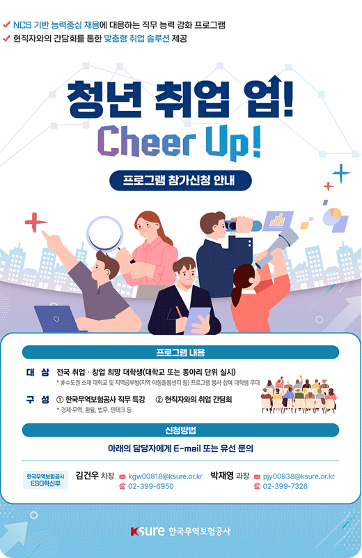 2024년 하반기 청년 취업 업! Cheer Up! 프로그램 참가 모집 / 프로그램 내용 대상 : 전국 취업·창업 희망 대학생(대학교 또는 동아리 단위 실시) / 구성: 1 한국무역보험공사 직무특강, 2 현직자와의 취업 간담회 / 신청방법 : 아래의 담당자에게 E-mail또는 유선문의 / 자세히보기