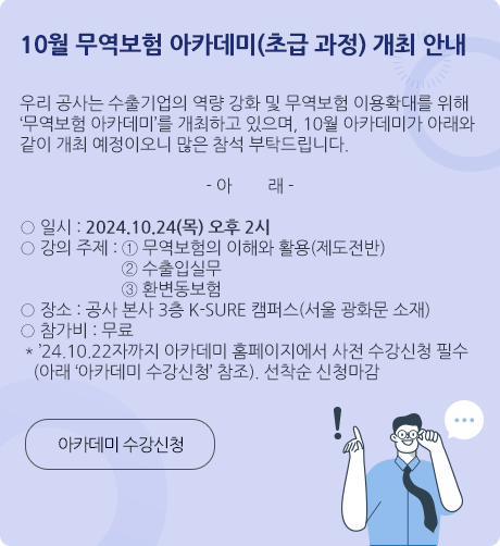 10월 무역보험 아카데미(초급 과정) 개최 안내 / 우리 공사는 수출기업의 역량 강화 및 무역보험 이용확대를 위해 ‘무역보험 아카데미’를 개최하고 있으며, 10월 아카데미가 아래와 같이 개최 예정이오니 많은 참석 부탁드립니다 / 일시 : 2024.10.24(목) 오후 2시 / 강의 주제 : ①무역보험의 이해와 활용(제도전반) ②수출입실무 ③환변동보험 / 장소 : 공사 본사 3층 K-SURE 캠퍼스(서울 광화문 소재) / 참가비 : 무료 / 24.10.22자까지 아카데미 홈페이지에서 사전 수강신청 필수(아래 아카데미 수강신청 참조) / 선착순 신청마감 / 아카데미 수강신청