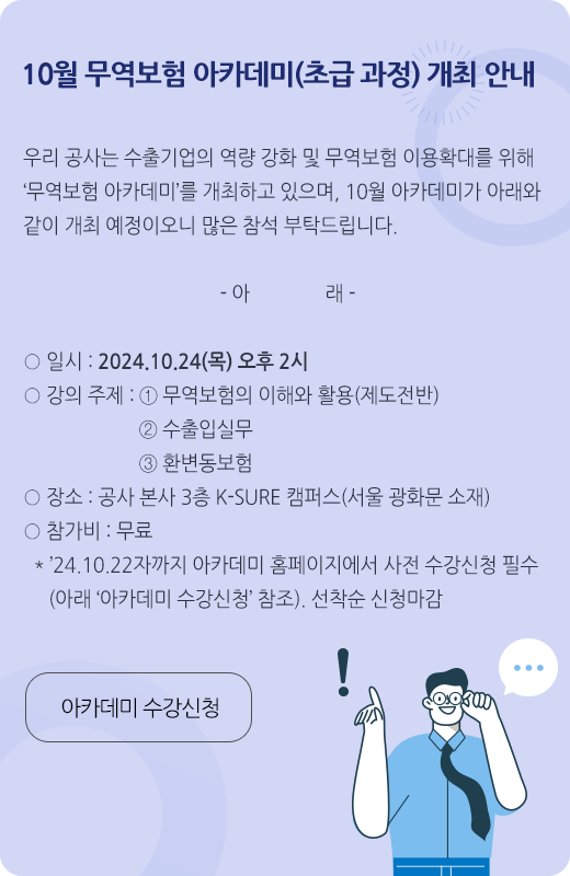 10월 무역보험 아카데미(초급 과정) 개최 안내 / 우리 공사는 수출기업의 역량 강화 및 무역보험 이용확대를 위해 ‘무역보험 아카데미’를 개최하고 있으며, 10월 아카데미가 아래와 같이 개최 예정이오니 많은 참석 부탁드립니다 / 일시 : 2024.10.24(목) 오후 2시 / 강의 주제 : ①무역보험의 이해와 활용(제도전반) ②수출입실무 ③환변동보험 / 장소 : 공사 본사 3층 K-SURE 캠퍼스(서울 광화문 소재) / 참가비 : 무료 / 24.10.22자까지 아카데미 홈페이지에서 사전 수강신청 필수(아래 아카데미 수강신청 참조) / 선착순 신청마감 / 아카데미 수강신청