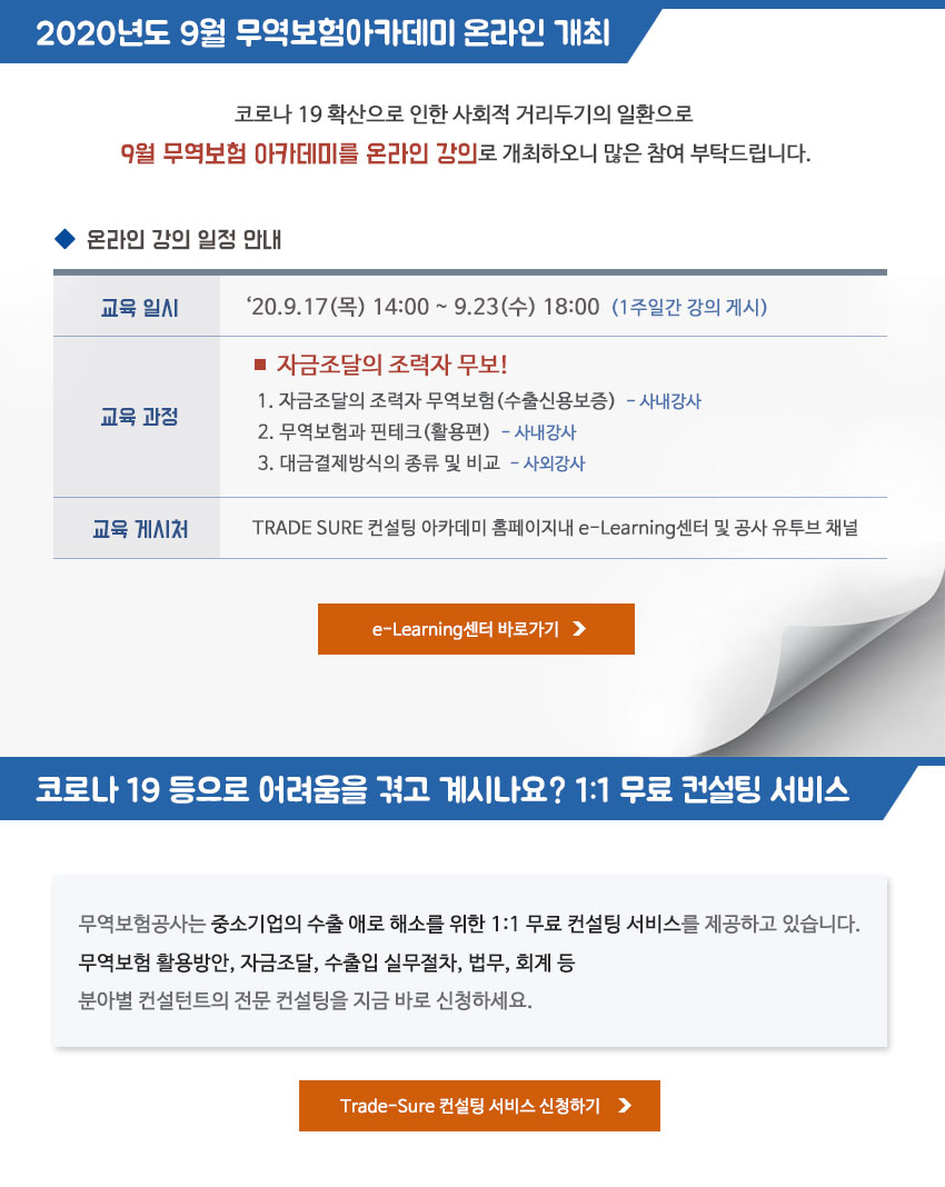 2020년도 9월 무역보험아카데미 온라인 개최 / 코로나 19 확산으로 인한 사회적 거리두기의 일환으로 9월 무역보험 아카데미를 온라인 강의로 개최하오니 많은 참여 부탁드립니다. - 교육일시 : 2020.9.17(목) 14:00~ 9.23 (수) 18:00 (1주일간 강의 게시) - 교육과정 : 자금조달의 조력자 무보 - 강의주제 : 1. 자금조달의 조력자 무역보험(수출신용보증)-사내강사 2. 무역보험과 핀테크(활용편) - 사내강사 3. 대금결제방식의 종류 및 비교 - 사외강사 - 교육 게시처 : TRADE SURE 컨설팅 아카데미 홈페이지내 e-Learning센터 및 공사 유튜브 채널