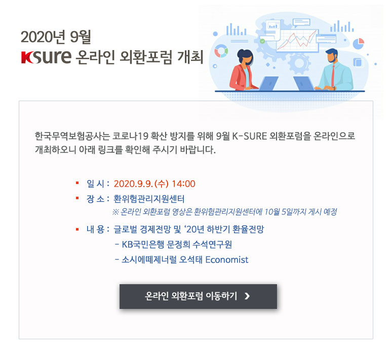 2020년 9월 K-SURE 온라인 외환포럼 개최 / - 일시 : 2020.9.9.(수) 14:00 - 장소 : 환위험관리지원센터 ※온라인 외환포럼 영상은 환위험관리지원센터에 10월 5일까지 게시 예정 - 내용 : 글로벌 경제전망 및 ‘20년 하반기 환율전망 (KB국민은행 문정희 수석연구원, 소시에떼제너럴 오석태 Economist)