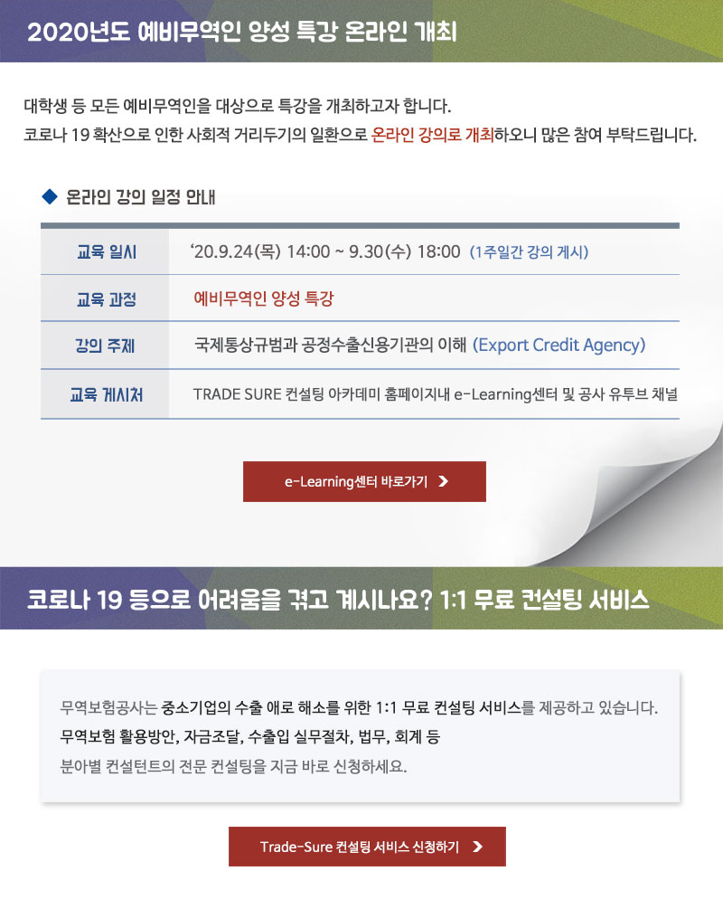 2020년도 예비무역인 양성 특강 온라인 개최 / 대학생 등 모든 예비무역인을 대상으로 특강을 개최하고자 합니다. 코로나 19 확산으로 인한 사회적 거리두기의 일환으로  온라인 강의로 개최하오니 많은 참여 부탁드립니다. - 교육일시 : 2020.9.24(목) 14:00~9.30(수) 18:00 (1주일간 강의 게시) - 교육과정 : 예비무역인 양성  특강 - 강의주제 : 국제통상규범과 공정수출신용기관의 이해(Export Credit Agency) - 교육 게시처 : TRADE SURE 컨설팅 아카데미 홈페이지내 e-Learning센터 및 공사 유튜브 채널