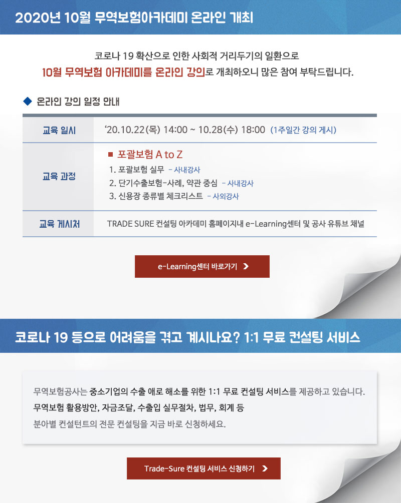 2020년도 10월 무역보험아카데미 온라인 개최 /코로나 19 확산으로 인한 사회적 거리두기의 일환으로 10월 무역보험 아카데미를 온라인 강의로 개최하오니 많은 참여 부탁드립니다. - 교육일시 : 2020.10.22(목) 14:00~ 10.28 (수) 18:00 (1주일간 강의 게시) - 교육과정 : 포괄보험 A to Z - 강의주제 : 1. 포괄보험 실무-사내강사 2. 단기수출보험-사례,약관 중심 - 사내강사 3. 신용장 종류별 체크리스트 - 사외강사 - 교육 게시처 : TRADE SURE 컨설팅 아카데미 홈페이지내 e-Learning센터 및 공사 유튜브 채널 / 코로나 19 등으로 어려움을 겪고 계시나요? 1:1 무료 컨설팅 서비스 - 무역보험공사는 중소기업의 수출 애로 해소를 위한 1:1 무료 컨설팅 서비스를 제공하고 있습니다. 무역보험 활용방안, 자금조달, 수출입 실무절차, 법무, 회계 등 분아별 컨설턴트의 전문 컨설팅을 지금 바로 신청하세요.