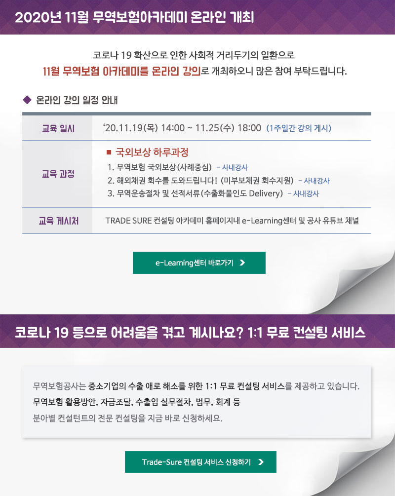 2020년 11월 무역보험아카데미 온라인 개최 / 코로나 19 확산으로 인한 사회적 거리두기의 일환으로 11월 무역보험 아카데미를 온라인 강의로 개최하오니 많은 참여 부탁드립니다. - 교육일시 : 2020.11.19(목) 14:00~ 11.25 (수) 18:00 (1주일간 강의 게시) - 교육과정 : 국외보상 하루과정 - 강의주제 : 1. 무역보험 국외보상(사례중심)-사내강사 2. 해외채권 회수를 도와드립니다! (미부보채권 회수지원) - 사내강사 3. 무역운송절차 및 선적서류(수출화물인도 Delivery) - 사내강사 - 교육 게시처 : TRADE SURE 컨설팅 아카데미 홈페이지내 e-Learning센터 및 공사 유튜브 채널 / 코로나 19 등으로 어려움을 겪고 계시나요? 1:1 무료 컨설팅 서비스 - 무역보험공사는 중소기업의 수출 애로 해소를 위한 1:1 무료 컨설팅 서비스를 제공하고 있습니다. 무역보험 활용방안, 자금조달, 수출입 실무절차, 법무, 회계 등 분아별 컨설턴트의 전문 컨설팅을 지금 바로 신청하세요.