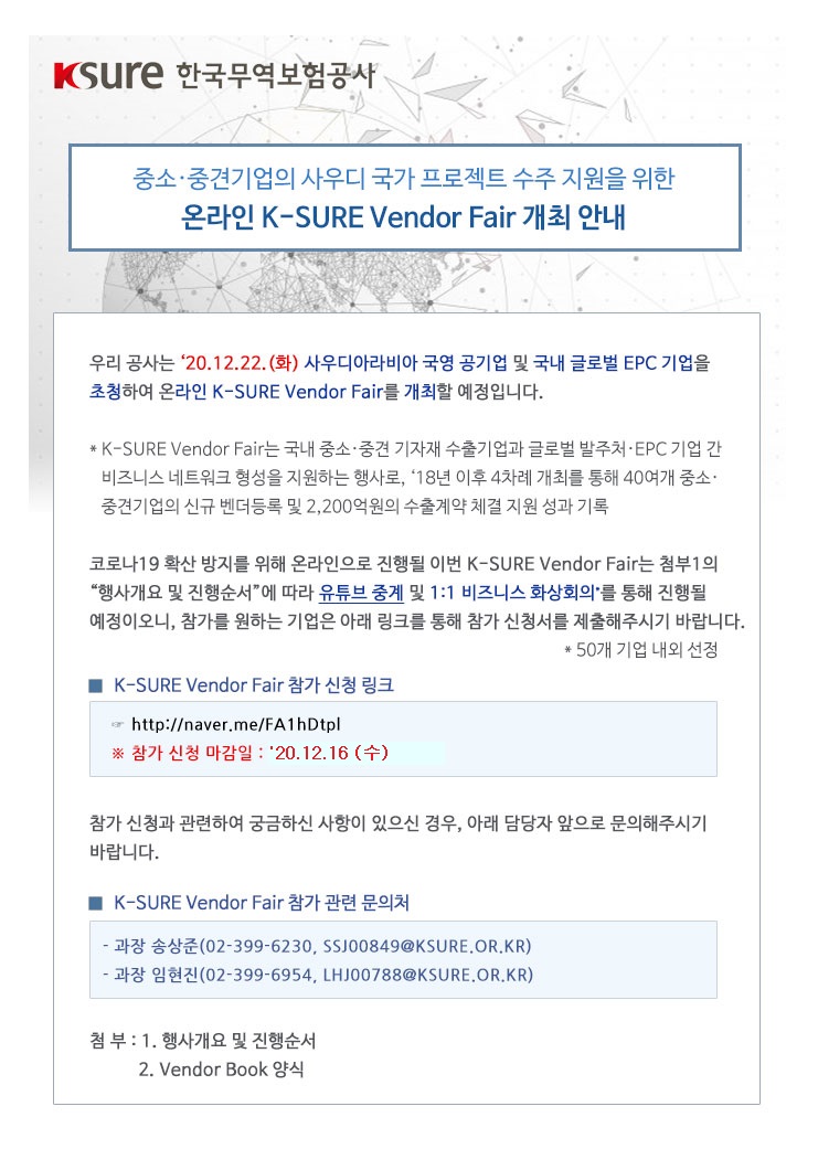 중소·중견기업의 사우디 국가 프로젝트 수주 지원을 위한 온라인 K-SURE Vendor Fair 개최 안내 / 우리 공사는 ‘20.12.22.(화) 사우디아라비아 국영 공기업 및 국내 글로벌 EPC 기업을 초청하여 온라인 K-SURE Vendor Fair를 개최할 예정입니다. / * K-SURE Vendor Fair는 국내 중소·중견 기자재 수출기업과 글로벌 발주처·EPC 기업 간 비즈니스 네트워크 형성을 지원하는 행사로, ‘18년 이후 4차례 개최를 통해 40여개 중소·중견기업의 신규 벤더등록 및 2,200억원의 수출계약 체결 지원 성과 기록 / 코로나19 확산 방지를 위해 온라인으로 진행될 이번 K-SURE Vendor Fair는 첨부1의 “행사개요 및 진행순서”에 따라 유튜브 중계 및 1:1 비즈니스 화상회의*를 통해 진행될 예정이오니, 참가를 원하는 기업은 아래 링크를 통해 참가 신청서를 제출해주시기 바랍니다. * 50개 기업 내외 선정 / K-SURE Vendor Fair 참가 신청 링크 : http://naver.me/FA1hDtpl / 참가 신청 마감일 : ‘20.12.16(수) / 참가 신청과 관련하여 궁금하신 사항이 있으신 경우, 아래 담당자 앞으로 문의해주시기 바랍니다. / K-SURE Vendor Fair 참가 관련 문의처 : 과장 송상준(02-399-6230, SSJ00849@KSURE.OR.KR), 과장 임현진(02-399-6954, LHJ00788@KSURE.OR.KR) / 첨부 : 1. 행사개요 및 진행순서, 2. Vendor Book 양식