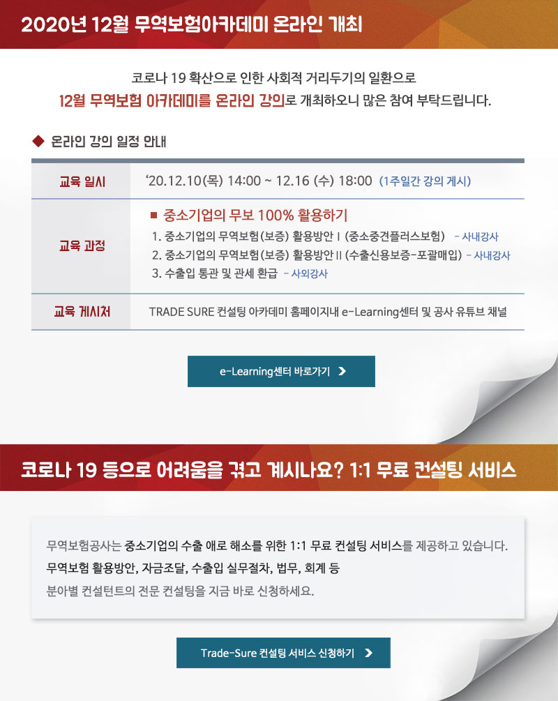 2020년 12월 무역보험아카데미 온라인 개최 / 코로나 19 확산으로 인한 사회적 거리두기의 일환으로 12월 무역보험 아카데미를 온라인 강의로 개최하오니 많은 참여 부탁드립니다. - 교육일시 : 2020.12.10(목) 14:00~ 12.16 (수) 18:00 (1주일간 강의 게시)- 교육과정 : 중소기업의 무보 100% 활용하기 1. 중소기업의 무역보험(보증) 활용방안Ⅰ(중소중견플러스보험) - 사내강사 2. 중소기업의 무역보험(보증) 활용방안Ⅱ(수출신용보증-포괄매입) -사내강사 3. 수출입 통관 및 관세 환급 - 사외강사 - 교육 게시처 : TRADE SURE 컨설팅 아카데미 홈페이지내 e-Learning센터 및 공사 유튜브 채널 / 코로나 19 등으로 어려움을 겪고 계시나요? 1:1 무료 컨설팅 서비스 - 무역보험공사는 중소기업의 수출 애로 해소를 위한 1:1 무료 컨설팅 서비스를 제공하고 있습니다. 무역보험 활용방안, 자금조달, 수출입 실무절차, 법무, 회계 등 분아별 컨설턴트의 전문 컨설팅을 지금 바로 신청하세요.