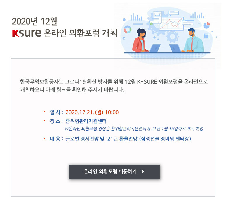 「2020년 12월 K-SURE 온라인 외환포럼」 개최 한국무역보험공사는 코로나19 확산 방지를 위해 12월 K-SURE 외환포럼을 온라인으로 개최하오니 아래 링크를 확인해 주시기 바랍니다.ㅇ 일시 : 2020.12.21.(월) 10:00 ㅇ 장소 : 환위험관리지원센터 [링크주소]<br/>※온라인 외환포럼 영상은 환위험관리지원센터에 21년 1월 15일까지 게시 예정 ㅇ 내용 : 글로벌 경제전망 및 ‘21년 환율전망 (삼성선물 정미영 센터장)