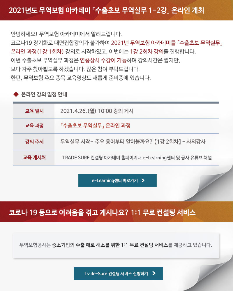 2021년도 무역보험 아카데미 「수출초보 무역실무 1-2강」 온라인 개최 / 안녕하세요! 무역보험 아카데미에서 알려드립니다. 코로나19 장기화로 대면집합강의가 불가하여 2021년 무역보험 아카데미를 「수출초보 무역실무」 온라인 과정(1강 1회차) 강의로 시작하였고, 이번에는 1강 2회차 강의를 진행합니다. 이번 수출초보 무역실무 과정은 연중상시 수강이 가능하며 강의시간은 짧지만, 보다 자주 찾아뵙도록 하겠습니다. 많은 참여 부탁드립니다. 한편, 무역보험 주요 종목 교육영상도 새롭게 준비중에 있습니다. / 교육일시 : 2021.4.26.(월) 10:00 강의 게시 / 교육과정 : 「수출초보 무역실무」 온라인 과정 / 강의주제 : 무역실무 시작~ 주요 용어부터 알아볼까요? 1강 2회차 - 사외강사 / 교육 게시처 : TRADE SURE 컨설팅 아카데미 홈페이지내 e-Learning센터 및 공사 유튜브 채널 / 코로나 19 등으로 어려움을 겪고 계시나요? 1:1 무료 컨설팅 서비스 / 무역보험공사는 중소기업의 수출 애로 해소를 위한 1:1 무료 컨설팅 서비스를 제공하고 있습니다.