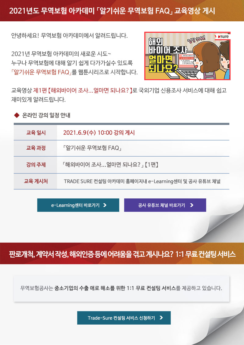 2021년도 무역보험 아카데미 알기쉬운 무역보험 FAQ 교육영상 게시 / 안녕하세요! 무역보험 아카데미에서 알려드립니다. 2021년 무역보험 아카데미의 새로운 시도. 누구나 무역보험에 대해 알기 쉽게 다가가실수 있도록 알기쉬운 무역보험 FAQ를 웹툰시리즈로 시작합니다. 교육영상 제1편 해외바이어 조사...얼마면 되나요로 국외기업 신용조사 서비스에 대해 쉽고 재미있게 알려드립니다. / 온라인 강의 일정 안내 / 교육일시 : 2021.6.8(화) 10:00 강의 게시 / 교육과정 : 알기쉬운 무역보험 FAQ / 강의주제 : 해외바이어 조사...얼마면 되나요 1편 / 교육게시처 : TRADE SURE 컨설팅 아카데미 홈페이지내 e-Learning센터 및 공사 유튜브 채널 / e-Learning센터 바로가기, 공사 유튜브 채널 바로가기 / 판로개척, 계약서 작성, 해외인증 등에 어려움을 겪고 계시나요? 1:1 무료 컨설팅 서비스 / 무역보험공사는 중소기업의 수출 애로 해소를 위한 1:1 무료 컨설팅 서비스를 제공하고 있습니다. / Trade-Sure 컨설팅 서비스 신청하기