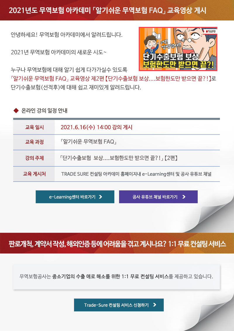 2021년도 무역보험 아카데미 알기쉬운 무역보험 FAQ 교육영상 게시 / 안녕하세요! 무역보험 아카데미에서 알려드립니다. 2021년 무역보험 아카데미의 새로운 시도. 누구나 무역보험에 대해 알기 쉽게 다가가실수 있도록 알기쉬운 무역보험 FAQ 교육영상 제2편 단기수출보험  보상 보험한도만 받으면 끝?! 단기수출보험(선적후)에 대해 쉽고 재미있게 알려드립니다. / 온라인 강의 일정 안내 / 교육일시 : 2021.6.16(수) 14:00 강의 게시 / 교육과정 : 알기쉬운 무역보험 FAQ / 강의주제 : 단기수출보험  보상....보험한도만 받으면 끝?! 2편 / 교육게시처 : TRADE SURE 컨설팅 아카데미 홈페이지내 e-Learning센터 및 공사 유튜브 채널 / e-Learning센터 바로가기, 공사 유튜브 채널 바로가기 / 판로개척, 계약서 작성, 해외인증 등에 어려움을 겪고 계시나요? 1:1 무료 컨설팅 서비스 / 무역보험공사는 중소기업의 수출 애로 해소를 위한 1:1 무료 컨설팅 서비스를 제공하고 있습니다. / Trade-Sure 컨설팅 서비스 신청하기