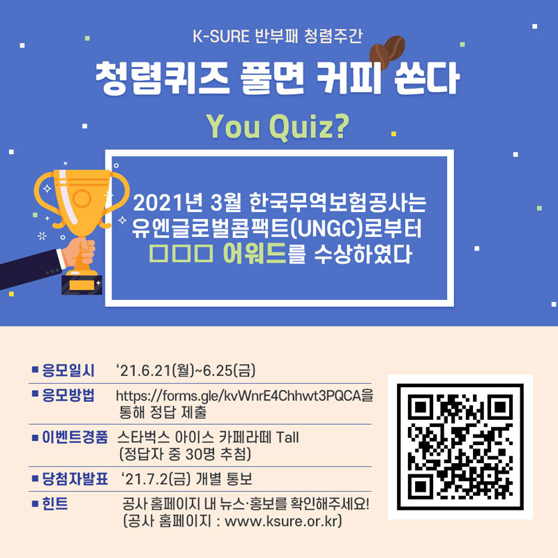 K-SURE 반부패 청렴주간 / 청렴퀴즈 풀면 커피 쏜다 / You Quiz? / 2021년 3월 한국무역보험공사는 유엔글로벌콤팩트(UNGC)로부터 ㅁㅁㅁ 어워드를 수상하였다 / 응모일시 / 21년6월21일 월 ~ 6월 25일 금 / 응모방법 / https://forms.gle/KvWnrE4Chhwt3PQCA을 통해 정답 제출 / 이벤트경품 / 스타벅스 아이스 카페라떼 Tall / 정답자 중 30명 추첨 / 당첨자발표 / 21년 7월 2일 금 개별 통보 / 힌트 / 공사 홈페이지 내 뉴스 홍보를 확인해주세요! / 공사 홈페이지 : www.Ksure.or.kr