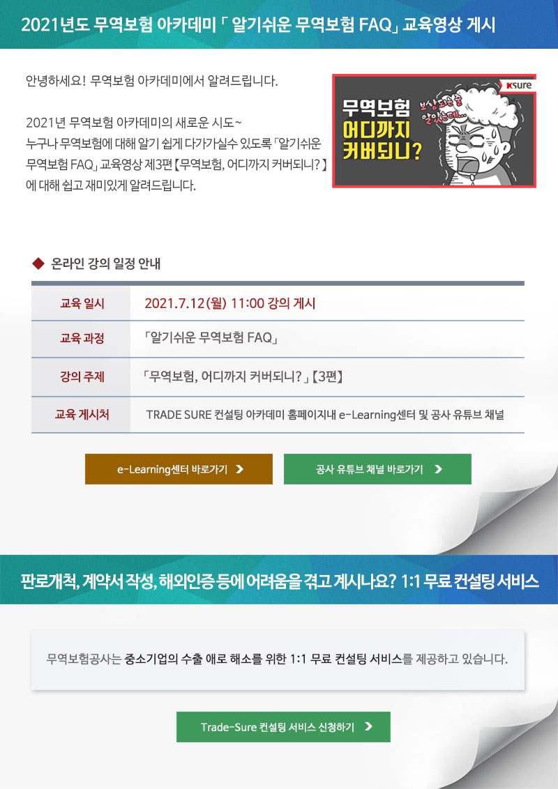 2021년도 무역보험 아카데미 알기쉬운 무역보험 FAQ 교육영상 게시 / 안녕하세요! 무역보험 아카데미에서 알려드립니다. 2021년 무역보험 아카데미의 새로운 시도. 누구나 무역보험에 대해 알기 쉽게 다가가실수 있도록 「알기쉬운 무역보험 FAQ」 교육영상 제3편 무역보험, 어디까지 커버되니? 에 대해 쉽고 재미있게 알려드립니다. / 온라인 강의 일정 안내 / 교육일시 : 2021.7.12(월) 11:00 강의 게시 / 교육과정 : 알기쉬운 무역보험 FAQ / 강의주제 : 무역보험, 어디까지 커버되니? 3편 / 교육게시처 : TRADE SURE 컨설팅 아카데미 홈페이지내 e-Learning센터 및 공사 유튜브 채널 / e-Learning센터 바로가기, 공사 유튜브 채널 바로가기 / 판로개척, 계약서 작성, 해외인증 등에 어려움을 겪고 계시나요? 1:1 무료 컨설팅 서비스 / 무역보험공사는 중소기업의 수출 애로 해소를 위한 1:1 무료 컨설팅 서비스를 제공하고 있습니다. / Trade-Sure 컨설팅 서비스 신청하기