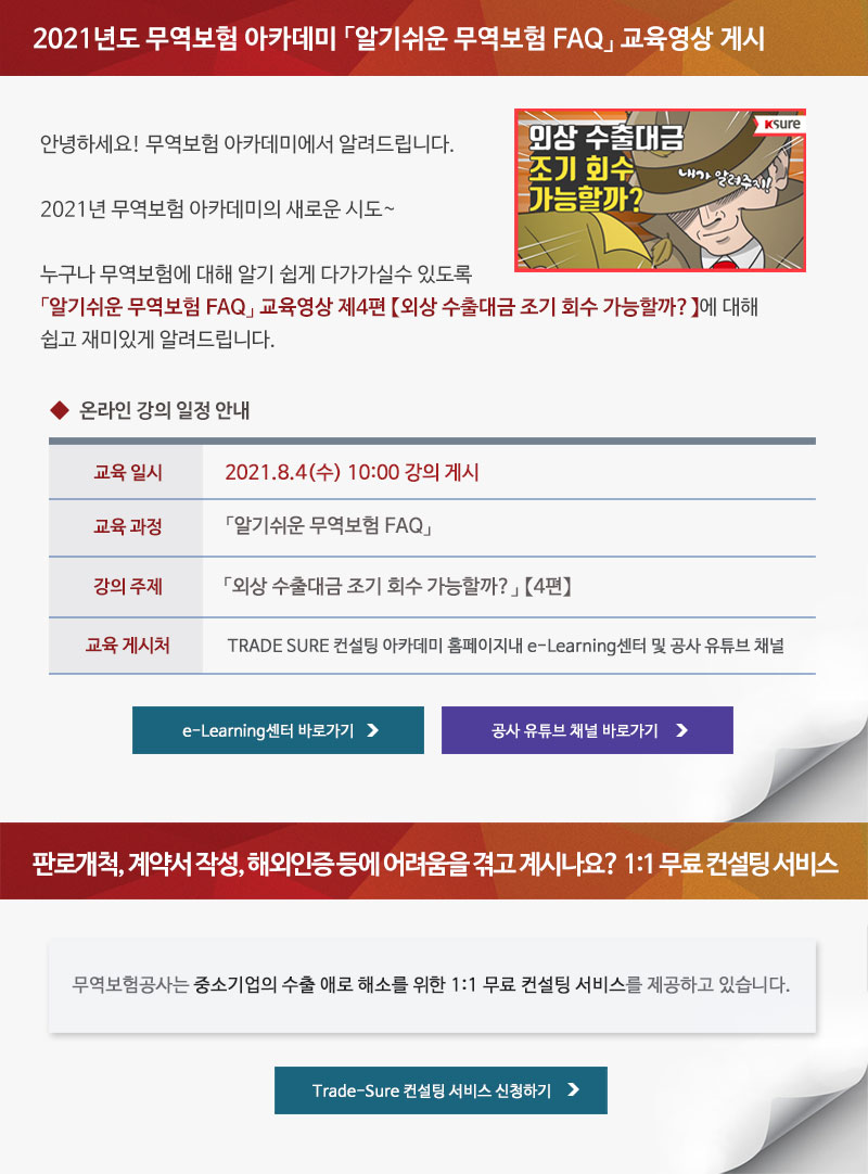 2021년도 무역보험 아카데미 알기쉬운 무역보험 FAQ 교육영상 게시 / 안녕하세요! 무역보험 아카데미에서 알려드립니다. 2021년 무역보험 아카데미의 새로운 시도. 누구나 무역보험에 대해 알기 쉽게 다가가실수 있도록 알기쉬운 무역보험 FAQ 교육영상 제4편 외상 수출대금 조기 회수 가능할까에 대해 쉽고 재미있게 알려드립니다. / 온라인 강의 일정 안내 / 교육일시 : 2021.8.4(수) 10:00 강의 게시 / 교육과정 : 알기쉬운 무역보험 FAQ / 강의주제 : 외상 수출대금 조기 회수 가능할까? 4편 / 교육게시처 : TRADE SURE 컨설팅 아카데미 홈페이지내 e-Learning센터 및 공사 유튜브 채널 / e-Learning센터 바로가기, 공사 유튜브 채널 바로가기 / 판로개척, 계약서 작성, 해외인증 등에 어려움을 겪고 계시나요? 1:1 무료 컨설팅 서비스 / 무역보험공사는 중소기업의 수출 애로 해소를 위한 1:1 무료 컨설팅 서비스를 제공하고 있습니다. / Trade-Sure 컨설팅 서비스 신청하기