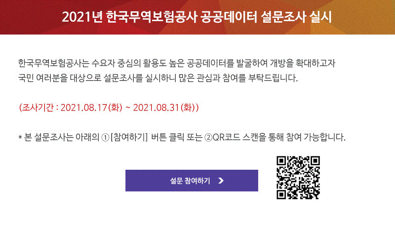 2021년 한국무역보험공사 공공데이터 설문조사 실시 / 한국무역보험공사는 수요자 중심의 활용도 높은 공공데이터를 발굴하여 개방을 확대하고자 국민 여러분을 대상으로 설문조사를 실시하니 많은 관심과 참여를 부탁드립니다. / 조사기간 : 2021년 8월 17일 화요일부터 8월 31일 화요일까지 / 본 설문조사는 아래의 참여하기 버튼 또는 QR코드 스캔을 통해 참여 가능합니다. / 설문 참여하기