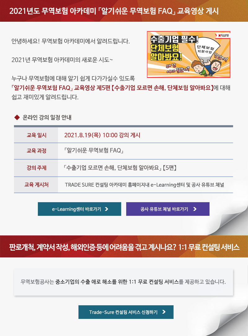 2021년도 무역보험 아카데미 알기쉬운 무역보험 FAQ 교육영상 게시 / 안녕하세요! 무역보험 아카데미에서 알려드립니다. 2021년 무역보험 아카데미의 새로운 시도. 누구나 무역보험에 대해 알기 쉽게 다가가실수 있도록 알기쉬운 무역보험 FAQ 교육영상 제5편 수출기업 모르면 손해, 단체보험 알아봐요에 대해 쉽고 재미있게 알려드립니다. / 온라인 강의 일정 안내 / 교육일시 : 2021.8.19(목) 10:00 강의 게시 / 교육과정 : 알기쉬운 무역보험 FAQ / 강의주제 : 수출기업 모르면 손해, 단체보험 알아봐요 5편 / 교육게시처 : TRADE SURE 컨설팅 아카데미 홈페이지내 e-Learning센터 및 공사 유튜브 채널 / e-Learning센터 바로가기, 공사 유튜브 채널 바로가기 / 판로개척, 계약서 작성, 해외인증 등에 어려움을 겪고 계시나요? 1:1 무료 컨설팅 서비스 / 무역보험공사는 중소기업의 수출 애로 해소를 위한 1:1 무료 컨설팅 서비스를 제공하고 있습니다. / Trade-Sure 컨설팅 서비스 신청하기