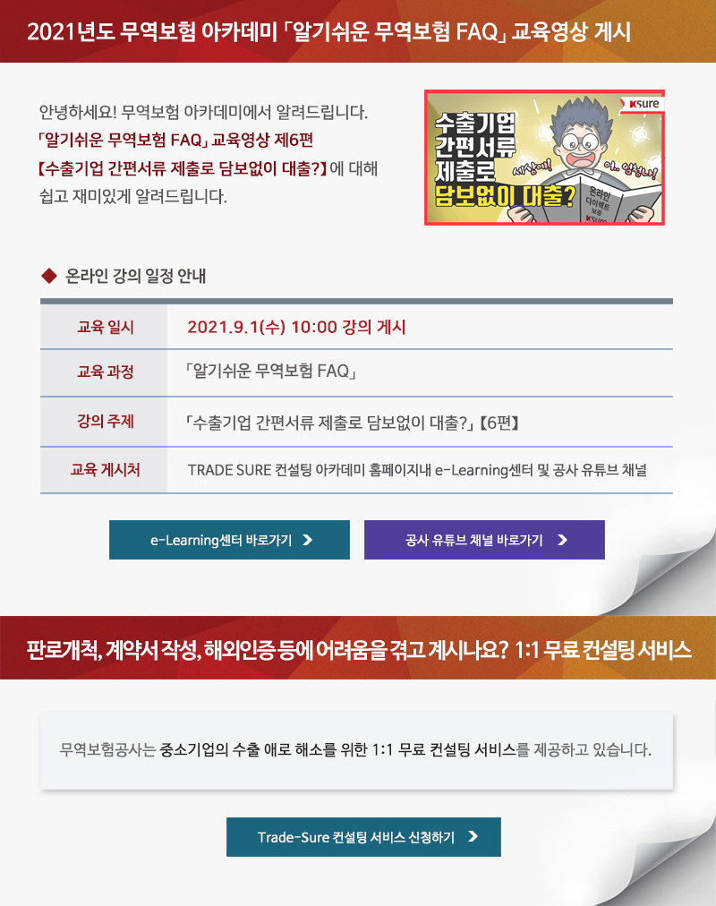 2021년도 무역보험 아카데미 알기쉬운 무역보험 FAQ 교육영상 게시 / 안녕하세요! 무역보험 아카데미에서 알려드립니다. 알기쉬운 무역보험 FAQ 교육영상 제6편 수출기업 간편서류 제출로 담보없이 대출? 에 대해 쉽고 재미있게 알려드립니다. / 온라인 강의 일정 안내 / 교육일시 : 2021.9.1(수) 10:00 강의 게시 / 교육과정 : 알기쉬운 무역보험 FAQ / 강의주제 : 수출기업 간편서류 제출로 담보없이 대출 6편 / 교육게시처 : TRADE SURE 컨설팅 아카데미 홈페이지내 e-Learning센터 및 공사 유튜브 채널 / e-Learning센터 바로가기, 공사 유튜브 채널 바로가기 / 판로개척, 계약서 작성, 해외인증 등에 어려움을 겪고 계시나요? 1:1 무료 컨설팅 서비스 / 무역보험공사는 중소기업의 수출 애로 해소를 위한 1:1 무료 컨설팅 서비스를 제공하고 있습니다. / Trade-Sure 컨설팅 서비스 신청하기