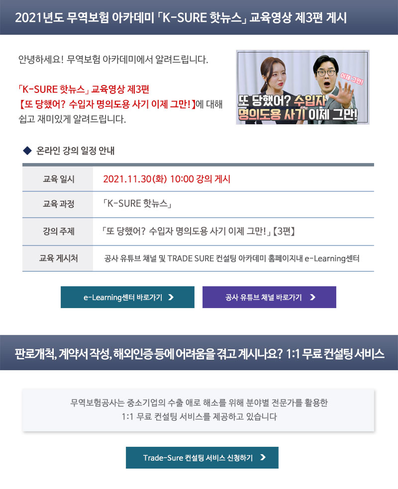 2021년도 무역보험 아카데미 K-SURE 핫뉴스 교육영상 제3편 게시 / 안녕하세요. 무역보험 아카데미에서 알려드립니다 / K-SURE 핫뉴스 교육영상 제3편 또 당했어? 수입자 명의도용 사기 이제 그만!에 대해 쉽고 재미있게 알려드립니다. / 교육일시 : 2021년 11월 30일 화요일 10시 강의 게시 / 교육과정 : K-SURE 핫뉴스 / 강의주제 : 또 당했어? 수입자 명의도용 사기 이제 그만! 3편 / 교육 게시처 : 공사 유튜브 채널 및 TRADE SURE 컨설팅 아카데미 홈페이지내 e-Learning센터 / 판로개척, 계약서 작성, 해외인증 등에 어려움을 겪고 계시나요? 1:1 무료 컨설팅 서비스 / 무역보험공사는 중소기업의 수출 애로 해소를 위한 1:1 무료 컨설팅 서비스를 제공하고 있습니다. / Trade-Sure 컨설팅 서비스 신청하기