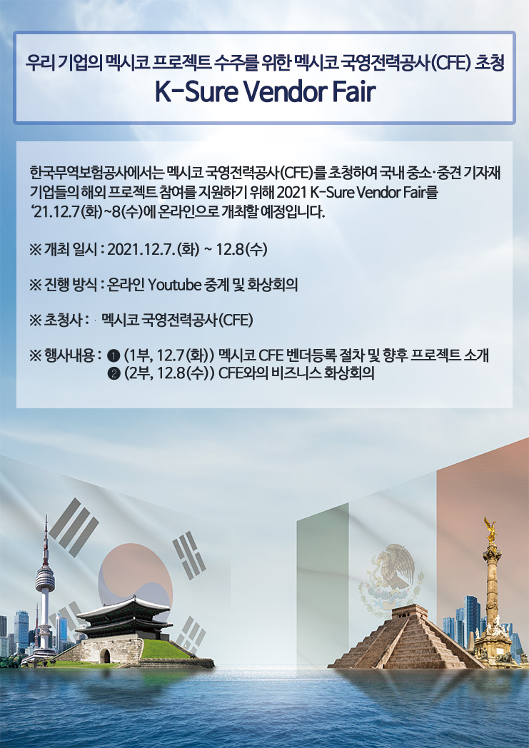 우리 기업의 멕시코 프로젝트 수주를 위한 멕시코 국영전력공사(CFE) 초청 / K-Sure Vendor Fair / 한국무역보험공사에서는 멕시코 국영전력공사(CFE)를 초청하여 국내 중소·중견 기자재 기업들의 해외 프로젝트 참여를 지원하기 위해 2021 K-Sure Vendor Fair를 ‘21.12.7(화)~8(수)에 온라인으로 개최할 예정입니다 / 개최 일시 / 2021년12월7일 화요일 ~ 12월8일 수요일 / 진행 방식 / 온라인 Youtube 중계 및 화상회의 / 초청사 / 멕시코 국영전력공사(CFE) / 행사내용 /  1부 / 12월7일 화요일 멕시코 CFE 벤더등록 절차 및 향후 프로젝트 소개 / 2부 / 12월 8일 수요일 / CFE와의 비즈니스 화상회의