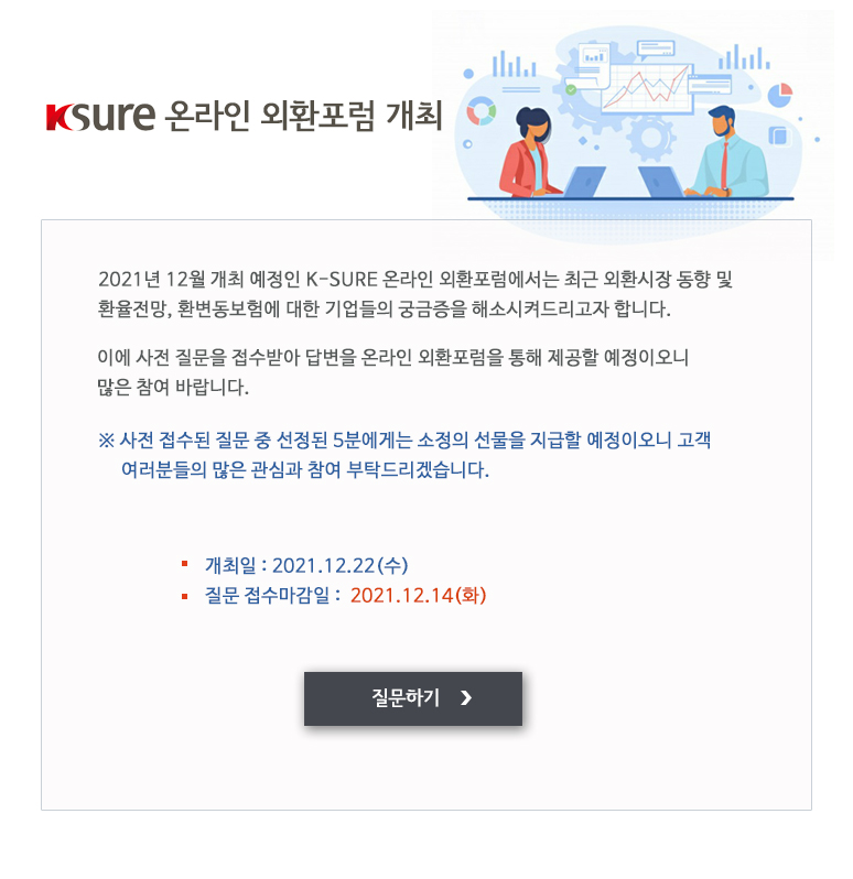 K-SURE 온라인 외환포럼 개최 / 2021년 12월 개최 예정인 K-SURE 온라인 외환포럼에서는 최근 외환시장 동향 및 환율전망, 환변동보험에 대한 기업들의 궁금증을 해소시켜드리고자 합니다 / 이에 사전 질문을 접수받아 답변을 온라인 외환포럼을 통해 제공할 예정이오니 많은 참여 바랍니다. / 사전 접수된 질문 중 선정된 5분에게는 소정의 선물을 지급할 예정이오니 고객 여러분들의 많은 관심과 참여 부탁드리겠습니다. / 질문 접수마감일 / 2021년12월14일 화요일 / 개최일 / 2021년12월22일 수요일