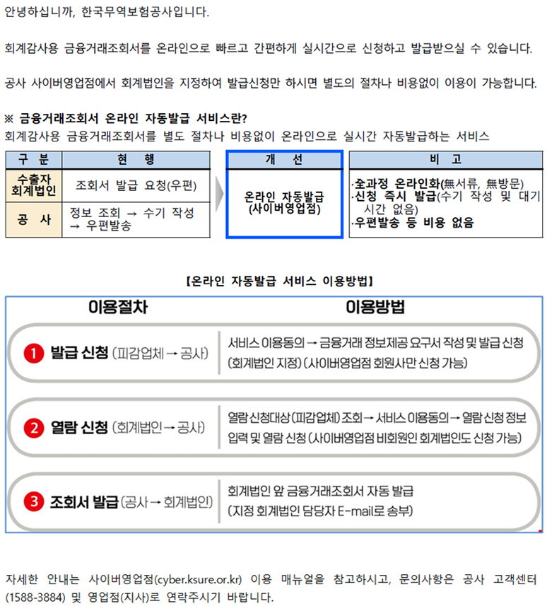 안녕하십니까 한국무역보험공사입니다 / 회계감사용 금융거래조회서를 온라인으로 빠르고 간편하게 실시간으로 신청하고 발급받으실 수 있습니다 / 공사 사이버영업점에서 회계법인을 지정하여 발급신청만 하시면 별도의 절차나 비용없이 이용이 가능합니다 / 금융거래조회서 온라인 자동발급 서비스란 / 회계감사용 금융거래조회서를 별도 절차나 비용없이 온라인으로 실시간 자동발급하는 서비스 / 구분 / 현행 / 수출자 회계법인 / 조회서 발급 요청(우편) / 공사 / 1 정보조회 / 2 수기 작성 / 3 우편발송 / 개선 / 온라인 자동발급(사이버영업점) / 비고 / 신청과정 온라인화 / 신청 즉시 발급 / 우편발송 등 비용 없음 / 온라인 자동발급 서비스 이용방법 / 이용절차 / 이용방법 / 1발급신청 / 1서비스 이용동의 / 금융거래 정보제공 요구서 작성 및 발급 신청 / 2 열람 신청 / 1 열람신청대상(피감업체)조회 / 2 서비스 이용동의 / 3 열람신청정보 / 4 입력 및 열람 신청 / 3 조회서 발급 / 회계법인 앞 금융거래조회서 자동 발급