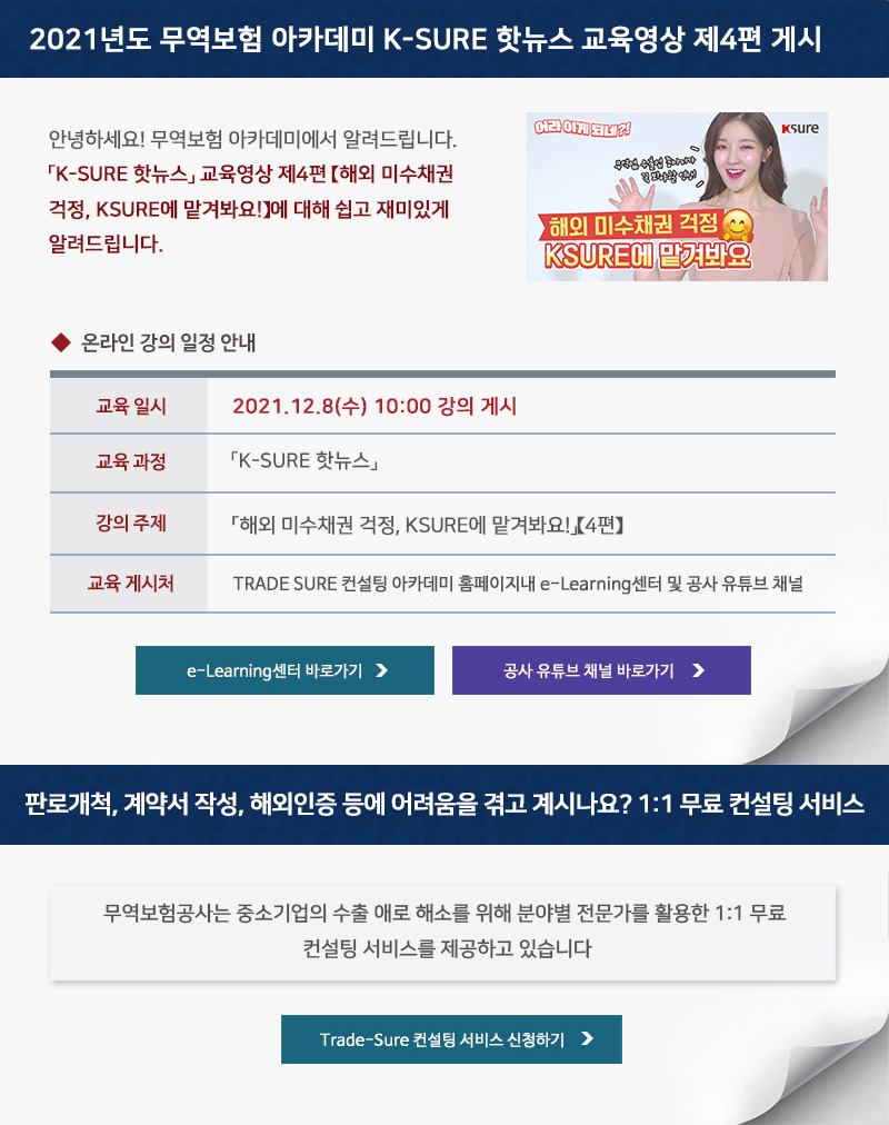 안녕하세요 무역보험 아카데미에서 알려드립니다 K-SURE 핫뉴스 교육영상 제4편 해외 미수채권 걱정, KSURE에 맡겨봐요에 대해 쉽고 재미있게 알려드립니다 / 온라인 강의 일정 안내 / 교육일시 / 2021년12월08일 수요일 10시00 강의 게시 / 교육과정 / K-SURE 핫뉴스 / 강의주제 / 해외 미수채권 걱정 KSURE에 맡겨봐요 / 교육게시처 / TRADE SURE 컨설팅 아카데미 홈페이지내 e-Learning센터 및 공사 유튜브 채널 / e-Learning센터 바로가기, 공사 유튜브 채널 바로가기 / 판로개척, 계약서 작성, 해외인증 등에 어려움을 겪고 계시나요? 1일대1 무료 컨설팅 서비스 / 무역보험공사는 중소기업의 수출 애로 해소를 위한 1:1 무료 컨설팅 서비스를 제공하고 있습니다. / Trade-Sure 컨설팅 서비스 신청하기