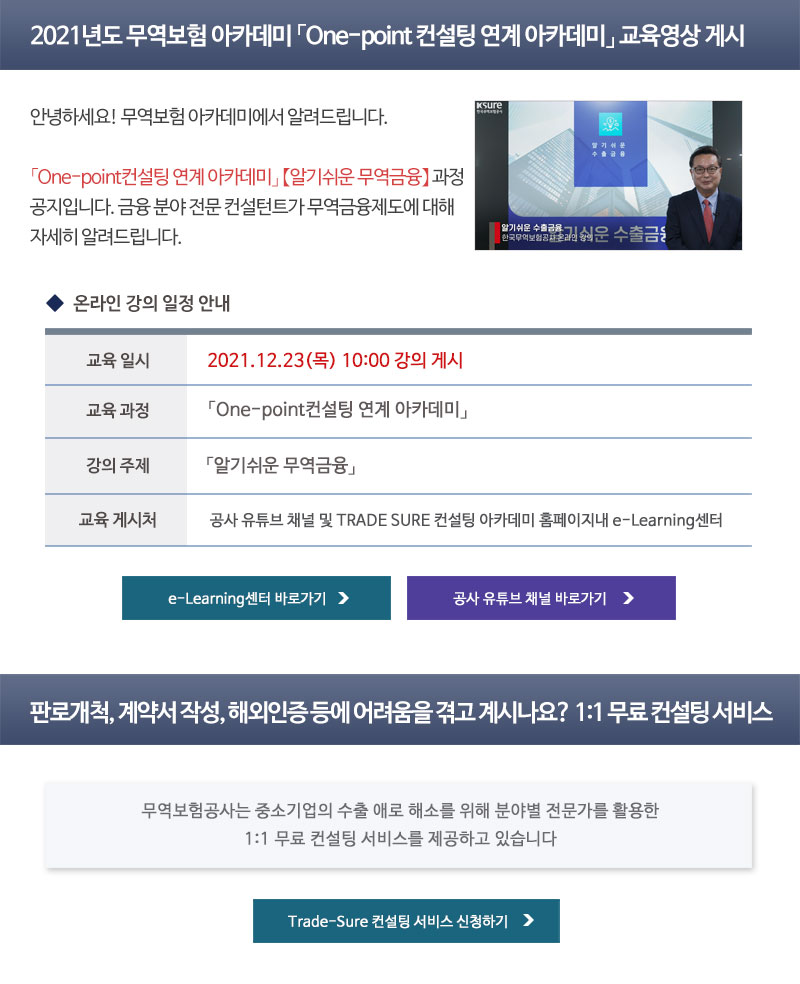 2021년도 무역보험 아카데미 One-point 컨설팅 연계 아카데미 교육영상 게시 / 안녕하세요! 무역보험 아카데미에서 알려드립니다. / One-point컨설팅 연계 아카데미 알기쉬운 무역금융 과정 공지입니다. / 금융 분야 전문 컨설턴트가 무역금융제도에 대해 자세히 알려드립니다. / 교육일시 : 2021년 12월 23일 목요일 10시 강의 게시 / 교육과정 : One-point컨설팅 연계 아카데미 / 강의주제 : 알기쉬운 무역금융 / 교육 게시처 : 공사 유튜브 채널 및 TRADE SURE 컨설팅 아카데미 홈페이지내 e-Learning센터 / 판로개척, 계약서 작성, 해외인증 등에 어려움을 겪고 계시나요? 1:1 무료 컨설팅 서비스 / 무역보험공사는 중소기업의 수출 애로 해소를 위한 1:1 무료 컨설팅 서비스를 제공하고 있습니다. / Trade-Sure 컨설팅 서비스 신청하기