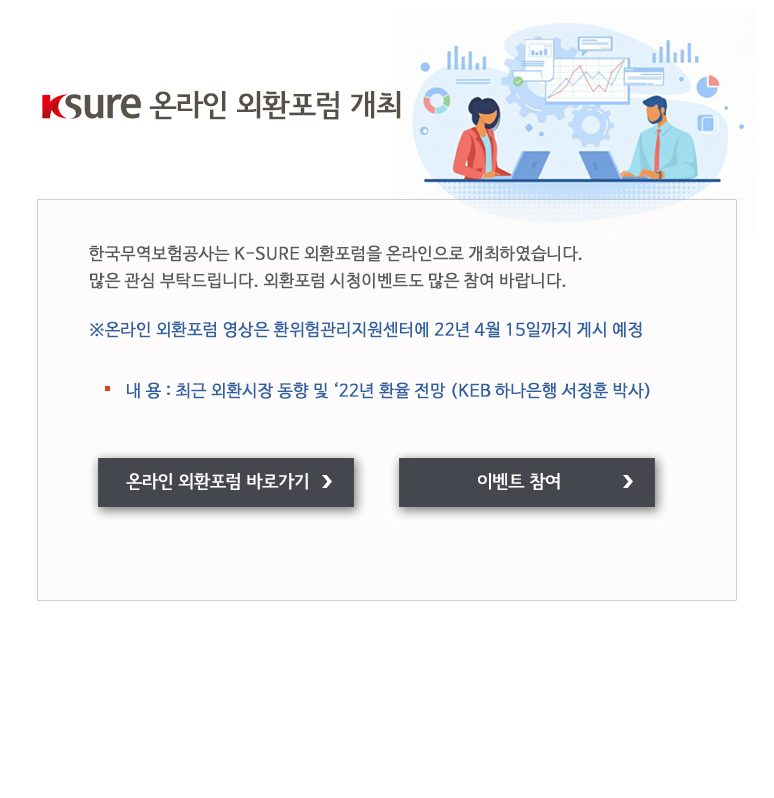 K-SURE 온라인 외환포럼 개최 / 한국무역보험공사는 K-SURE 외환포럼을 온라인으로 개최하였습니다 많은 관심 부탁드립니다. 외환포럼 시청이벤트도 많은 참여 바랍니다 / 온라인 외환포럼 영상은 환위험관리지원센터에 22년 4월 15일까지 게시 예정 / 내 용 / 최근 외환시장 동향 및 22년 환율 전망 / KEB 하나은행 서정훈 박사