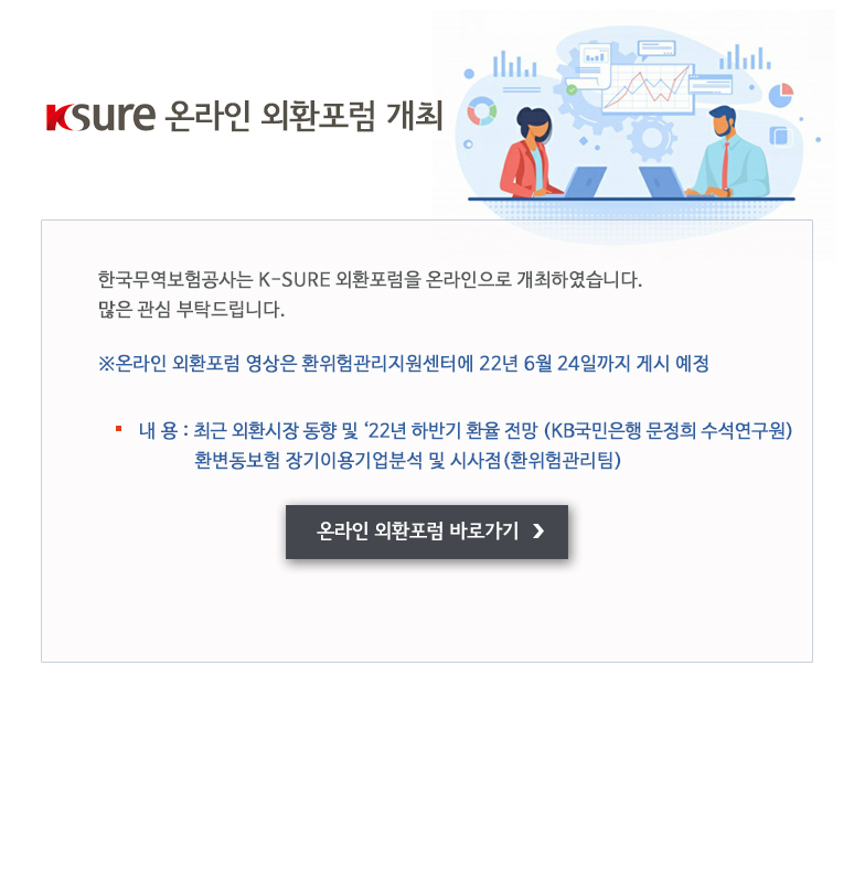 K-SURE 온라인 외환포럼 개최 / 한국무역보험공사는 K-SURE 외환포럼을 온라인으로 개최하였습니다. 많은 관심 부탁드립니다 / 온라인 외환포럼 영상은 환위험관리지원센터에 22년 6월 24일까지 게시 예정 / 최근 외환시장 동향 및 ‘22년 하반기 환율 전망 KB국민은행 문정희 수석연구원 / 환변동보험 장기이용기업분석 및 시사점 환위험관리팀