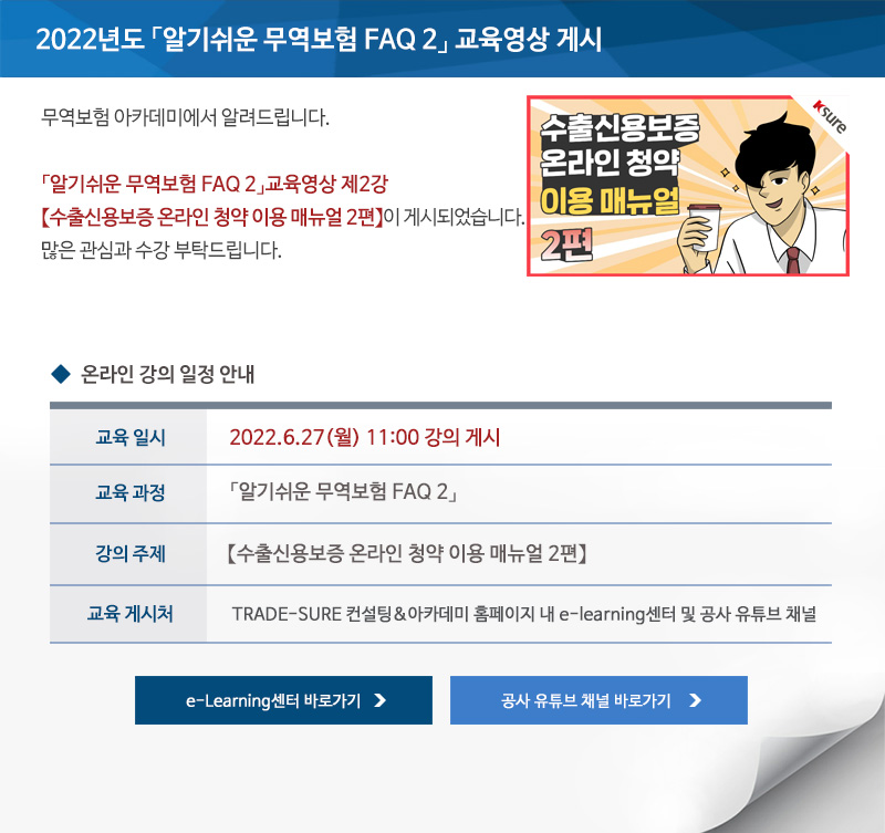 2022년도 알기쉬운 무역보험 FAQ 2 교육영상 게시 / 안녕하세요 무역보험 아카데미에서 알려드립니다 / 알기쉬운 무역보험 FAQ 2 교육영상 제 2강 수출신용보증 온라인 청약 이용 매뉴얼 2편이 게시되었습니다 / 많은 관심과 수강 부탁드립니다 / 교육일시 / 2022년6월7일 화요일 11:00시 강의 게시 / 교육과정 / 알기쉬운 무역보험 FAQ 2 / 강의주제 / 수출신용보증 온라인 청약 이용 매뉴얼 2편 / 교육게시처 / TRADE-SURE 컨설팅&아카데미 홈페이지 내 e-learning센터 및 공사 유튜브 채널 / e-Learning센터 바로가기 / 공사 유튜브 채널 바로가기