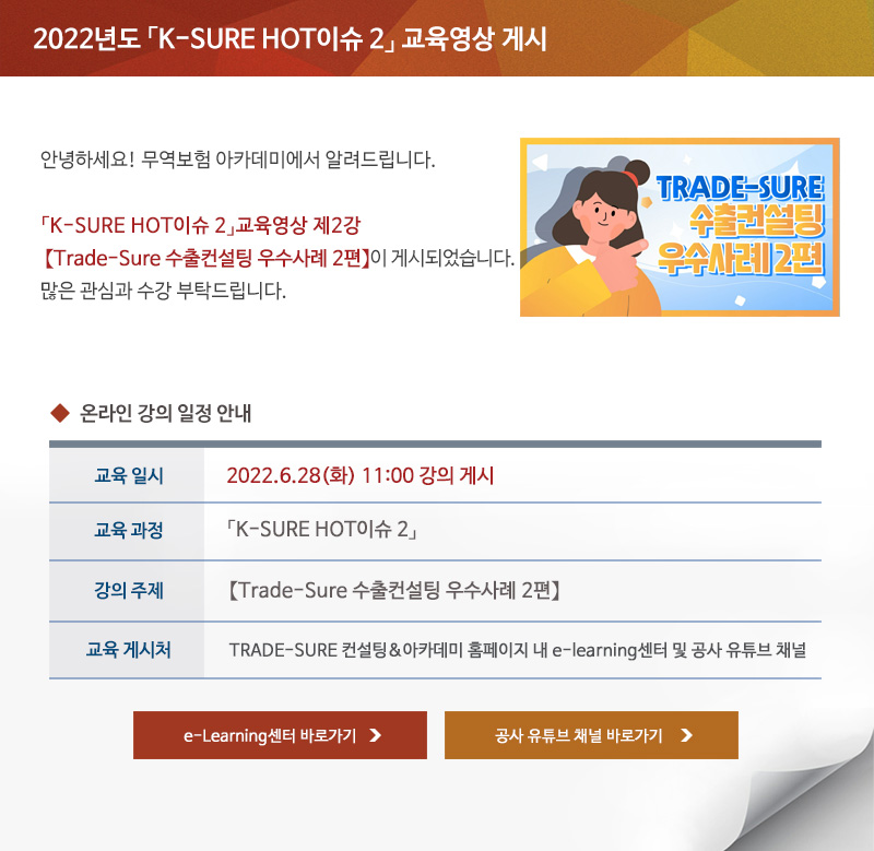 2022년도 K-SURE HOT 이슈 2 교육영상 게시 / 안녕하세요 무역보험 아카데미에서 알려드립니다 / K-SURE HOT 이슈 2 교육영상 제 2강 Trade-Sure 수출컨설팅 우수사례 2편이 게시되었습니다 / 많은 관심과 수강 부탁드립니다 / 교육일시 / 2022년6월28일 화요일 11시 강의 게시 / 교육과정 / K-SURE HOT 이슈 2 / 강의주제 / Trade-Sure 수출컨설팅 우수사례 2편 / 교육게시처 / TRADE-SURE 컨설팅 아카데미 홈페이지 내 e-learning센터 및 공사 유튜브 채널 / e-Learning센터 바로가기 / 공사 유튜브 채널 바로가기