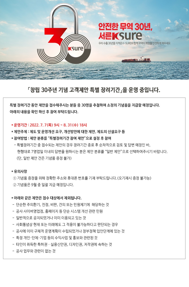 특별 장려기간 동안 제안을 접수해주시는 분들 중 30명을 추첨하여 소정의 기념품을 지급할 예정입니다 / 아래의 내용을 확인 하신 후 참여 부탁드립니다 / 운영기간 / 2022 / 7월 7일 (목) 9시 부터 8월 31일 (수) 18시 / 제안주제 / 제도 및 운영개선 요구 개선방안에 대한 제안 제도의 신설요구 등 / 참여방법 / 제안 분류를 특별장려기간 참여 제안으로 설정 후 참여 / 특별장려기간 중 접수되는 제안의 경우 장려기간 종료 후 순차적으로 검토 및 답변 예정인 바 / 현행대로 7영업일 이내의 답변을 원하시는 분은 제안 분류를 일반 제안으로 선택하여주시기 바랍니다 / (단, 일반 제안 건은 기념품 증정 불가) /  유의사항 / 기념품 증정을 위해 정확한 주소와 휴대폰 번호를 기재 부탁드립니다(오기재시 증정 불가능) / 기념품은 9월 중 일괄 지급 예정입니다 / 아래와 같은 제안은 접수 대상에서 제외됩니다 / 단순한 주의환기 진정 비판 건의 또는 민원제기에  해당하는 것 / 공사 사이버영업점 홈페이지 등 단순 시스템 개선 관련 민원 / 일반적으로 공지되었거나 이미 이용되고 있는 것 / 사회통념상 현재 또는 미래에도 그 적용이 불가능하다고 판단되는 경우 / 공사에 이미 구체적 운영계획이 수립되었거나 정부정책 입안단계에 있는 것 / 특정 개인·단체·기업 등의 수익사업 및 홍보와 관련된 것 / 타인이 취득한 특허권ㆍ실용신안권, 디자인권, 저작권에 속하는 것 / 공사 업무와 관련이 없는 것