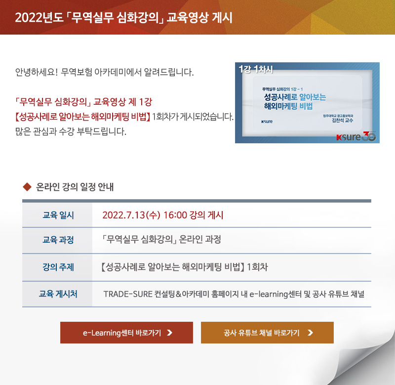 2022년도 무역실무 심화강의 교육영상 게시 / 안녕하세요 무역보험 아카데미에서 알려드립니다 / 무역실무 심화강의 교육영상 제 1강 성공사례로 알아보는 해외마케팅 비법 1회차가 게시되었습니다 / 많은 관심과 수강 부탁드립니다 / 교육일시 / 2022년7월13일 수요일 16시 강의 게시 / 교육과정 / 무역실무 심화강의 온라인 과정 / 강의주제 / 성공사례로 알아보는 해외마케팅 비법 1회차 / 교육게시처 / TRADE-SURE 컨설팅 아카데미 홈페이지 내 e-learning센터 및 공사 유튜브 채널 / e-Learning센터 바로가기 / 공사 유튜브 채널 바로가기