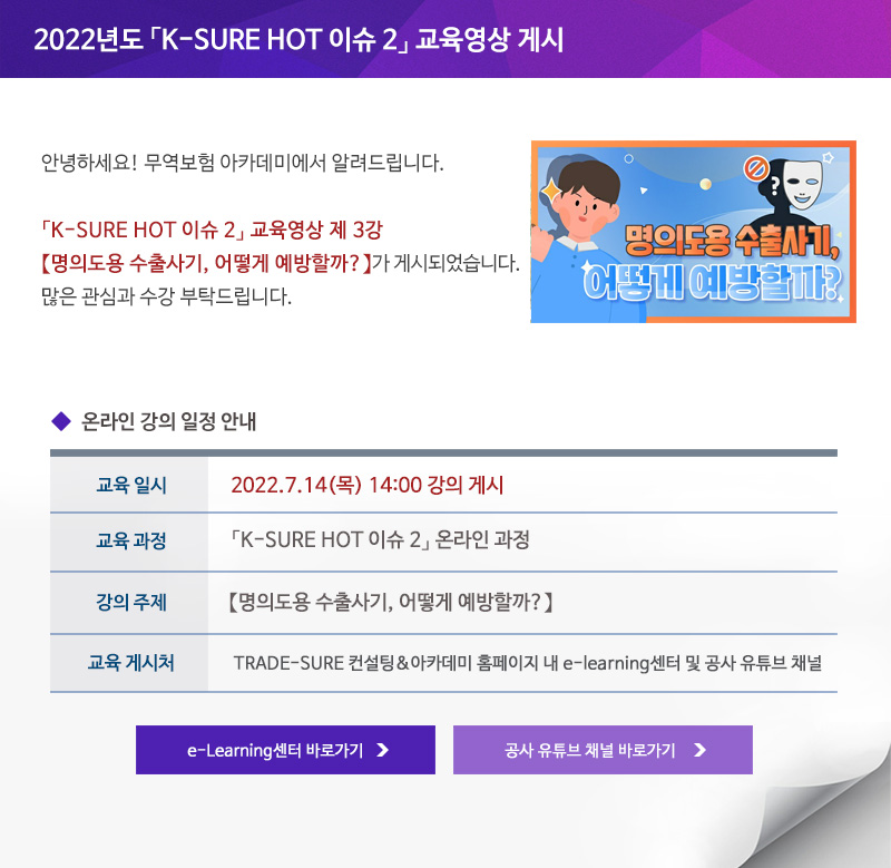 2022년도 K-SURE HOT 이슈 2 교육영상 게시 / 안녕하세요 무역보험 아카데미에서 알려드립니다 / K-SURE HOT 이슈 2 교육영상 제 3강 명의도용 수출사기 어떻게 예방할까가 게시되었습니다 / 많은 관심과 수강 부탁드립니다 / 교육일시 / 2022년7월14일 목요일 14:00시 강의 게시 / 교육과정 / K-SURE HOT 이슈 2 온라인 과정 / 강의주제 / 명의도용 수출사기 어떻게 예방할까 / 교육게시처 / TRADE-SURE 컨설팅&아카데미 홈페이지 내 e-learning센터 및 공사 유튜브 채널 / e-Learning센터 바로가기 / 공사 유튜브 채널 바로가기