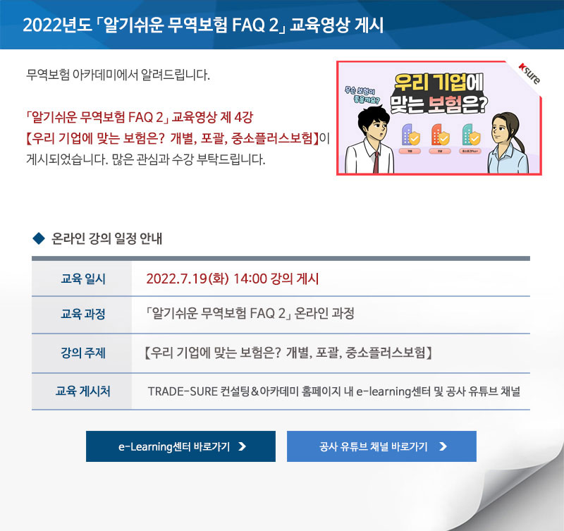 2022년도 알기쉬운 무역보험 FAQ 2 교육영상 게시 / 안녕하세요 무역보험 아카데미에서 알려드립니다 / 알기쉬운 무역보험 FAQ 2 교육영상 제 4강 우리 기업에 맞는 보험은 개별 포괄 중소플러스보험이 게시되었습니다 / 많은 관심과 수강 부탁드립니다 / 교육일시 / 2022년7월19일 화요일 14시 강의 게시 / 교육과정 / 알기쉬운 무역보험 FAQ 2 온라인 과정 / 강의주제 / 우리 기업에 맞는 보험은 포괄 개별 중소플러스보험 / 교육게시처 / TRADE SURE 컨설팅 아카데미 홈페이지 내 e learning센터 및 공사 유튜브 채널 / e Learning센터 바로가기 / 공사 유튜브 채널 바로가기