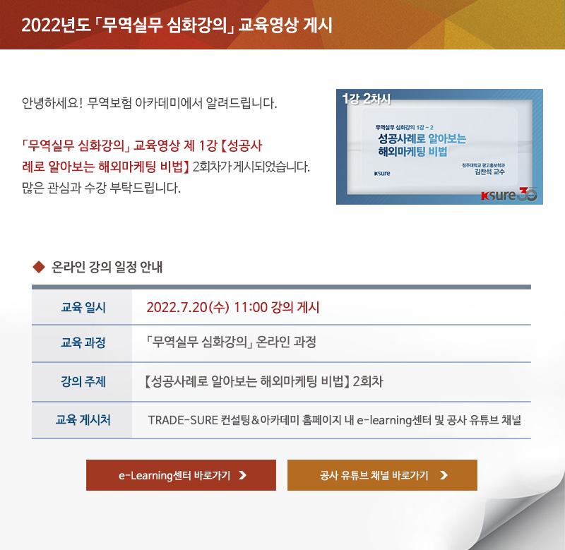 2022년도 무역실무 심화강의 교육영상 게시 / 안녕하세요 무역보험 아카데미에서 알려드립니다 / 무역실무 심화강의 교육영상 제 1강 성공사례로 알아보는 해외마케팅 비법 2회차가 게시되었습니다 / 많은 관심과 수강 부탁드립니다 / 교육일시 / 2022년7월20일 수요일 11시 강의 게시 / 교육과정 / 무역실무 심화강의 온라인 과정 / 강의주제 / 성공사례로 알아보는 해외마케팅 비법 1회차 / 교육게시처 / TRADE-SURE 컨설팅 아카데미 홈페이지 내 e-learning센터 및 공사 유튜브 채널 / e-Learning센터 바로가기 / 공사 유튜브 채널 바로가기