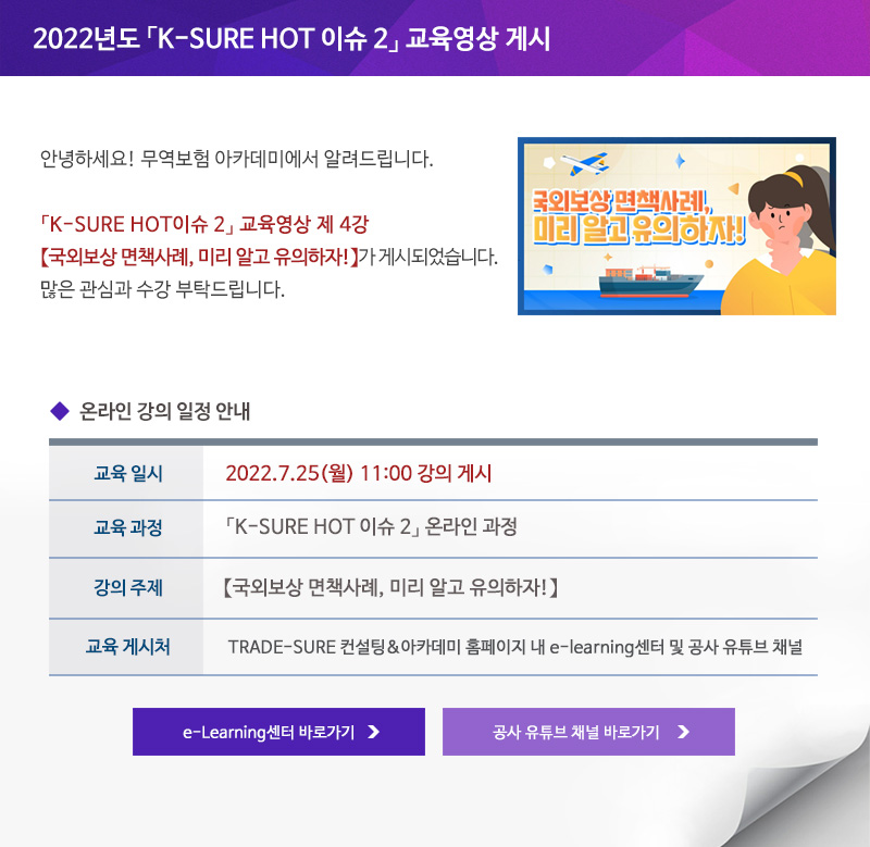 2022년도 K-SURE HOT 이슈 2 교육영상 게시 / 안녕하세요 무역보험 아카데미에서 알려드립니다 / K-SURE HOT 이슈 2 교육영상 제 4강 국외보상 면책사례 미리 알고 유의하자가 게시되었습니다 / 많은 관심과 수강 부탁드립니다 / 교육일시 / 2022년7월25일 월요일 11:00시 강의 게시 / 교육과정 / K-SURE HOT 이슈 2 온라인 과정 / 강의주제 / 국외보상 면책사례 미리 알고 유의하자 / 교육게시처 / TRADE-SURE 컨설팅&아카데미 홈페이지 내 e-learning센터 및 공사 유튜브 채널 / e-Learning센터 바로가기 / 공사 유튜브 채널 바로가기