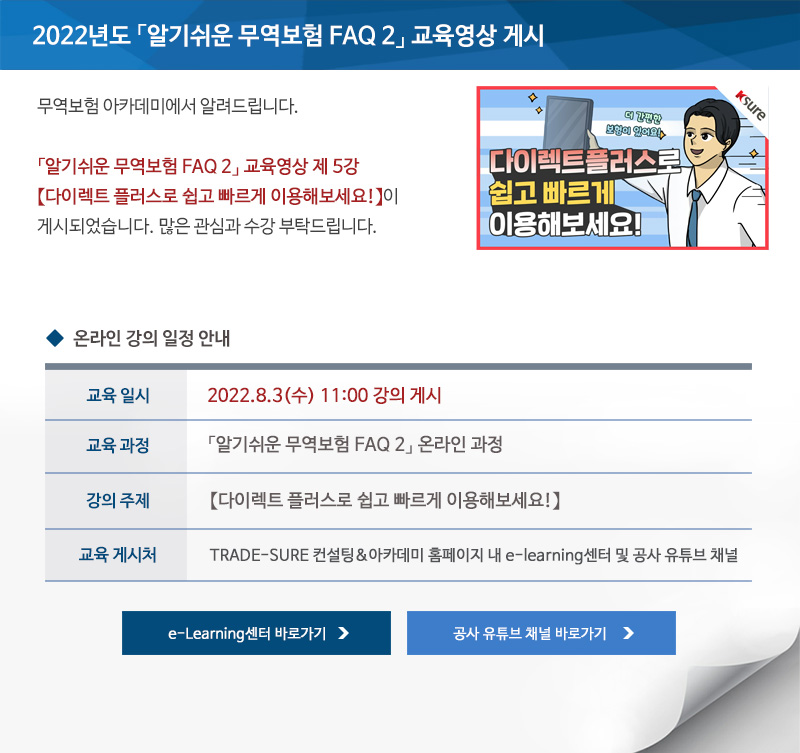 2022년도 알기쉬운 무역보험 FAQ 2 교육영상 게시 / 안녕하세요 무역보험 아카데미에서 알려드립니다 / 알기쉬운 무역보험 FAQ 2 교육영상 제 5강 다이렉트 플러스로 쉽고 빠르게 이용해보세요가 게시되었습니다 / 많은 관심과 수강 부탁드립니다 / 교육일시 / 2022년8월3일 수요일 11시 강의 게시 / 교육과정 / 알기쉬운 무역보험 FAQ 2 온라인 과정 / 강의주제 / 우리 기업에 맞는 보험은 포괄 개별 중소플러스보험 / 교육게시처 / TRADE SURE 컨설팅 아카데미 홈페이지 내 e learning센터 및 공사 유튜브 채널 / e Learning센터 바로가기 / 공사 유튜브 채널 바로가기