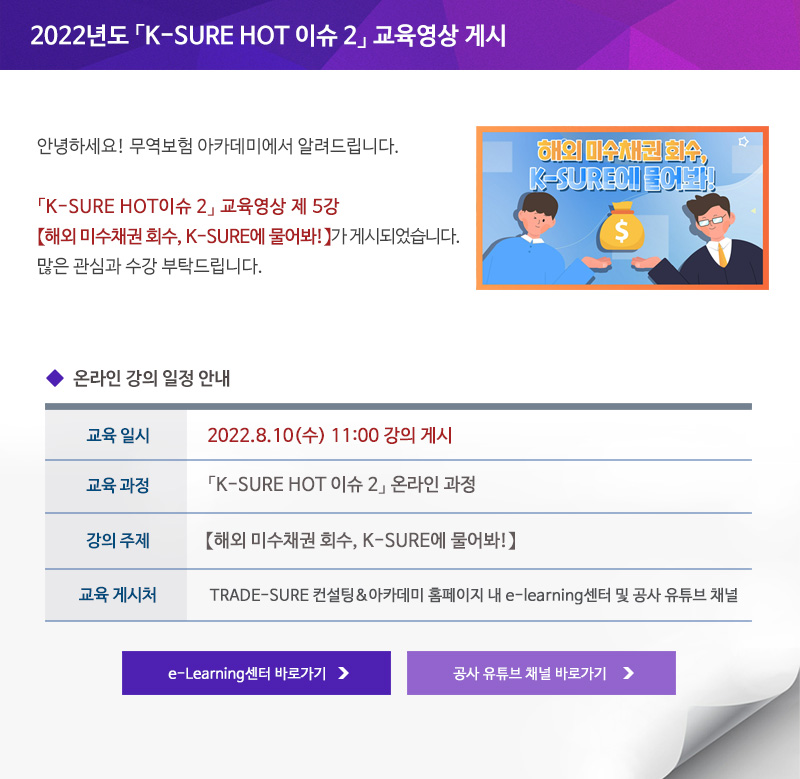 2022년도 K-SURE HOT 이슈 2 교육영상 게시 / 안녕하세요 무역보험 아카데미에서 알려드립니다 / K-SURE HOT이슈 2 교육영상 제 5강 해외 미수채권 회수 K-SURE에 물어봐가 게시되었습니다 / 많은 관심과 수강 부탁드립니다 / 교육일시 / 2022년8월10일 수요일 11:00 강의 게시 / 교육과정 / K-SURE HOT 이슈 2 온라인 과정 / 강의주제 / 국외보상 면책사례 미리 알고 유의하자 / 교육게시처 / TRADE-SURE 컨설팅&아카데미 홈페이지 내 e-learning센터 및 공사 유튜브 채널 / e-Learning센터 바로가기 / 공사 유튜브 채널 바로가기