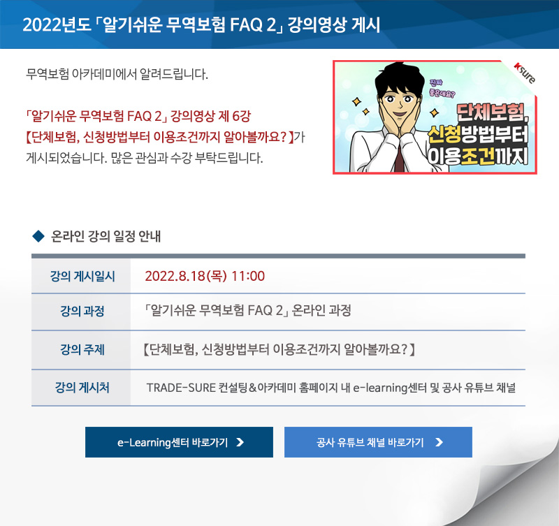 2022년도 알기쉬운 무역보험 FAQ 2 교육영상 게시 / 안녕하세요 무역보험 아카데미에서 알려드립니다 / 알기쉬운 무역보험 FAQ 2 교육영상 제 6강 단체보험 신청방법부터 이용조건까지 알아볼까요가 게시되었습니다 / 많은 관심과 수강 부탁드립니다 / 교육일시 / 2022년8월18일 목요일 11시 강의 게시 / 교육과정 / 알기쉬운 무역보험 FAQ 2 온라인 과정 / 강의주제 / 단체보험 신청방법부터 이용조건까지 알아볼까요 / 교육게시처 / TRADE SURE 컨설팅 아카데미 홈페이지 내 e learning센터 및 공사 유튜브 채널 / e Learning센터 바로가기 / 공사 유튜브 채널 바로가기