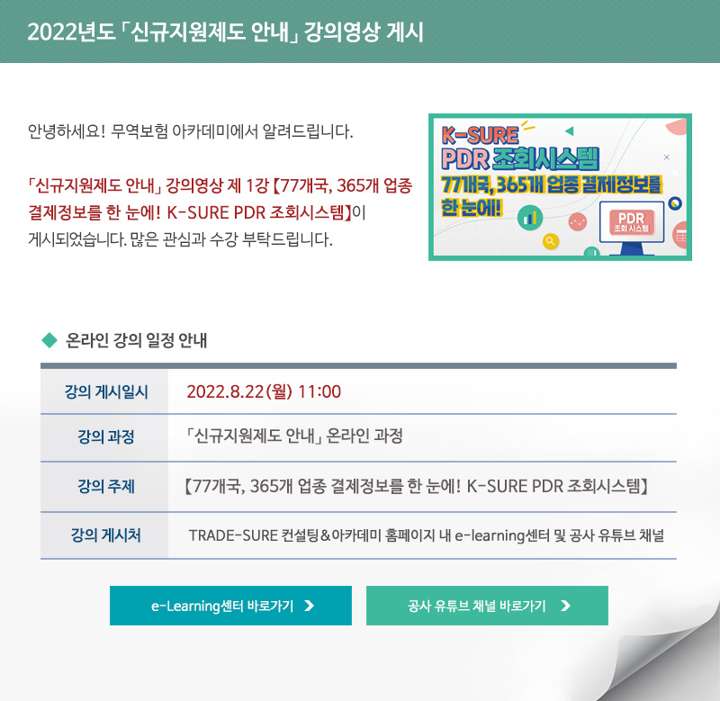 2022년도 무역실무 심화강의 강의영상 게시 / 안녕하세요 무역보험 아카데미에서 알려드립니다 / 신규지원제도 안내 강의영상 제 1강 77개국 365개 업종 결제정보를 한 눈에 KSURE PDR 조회시스템이 게시되었습니다 / 많은 관심과 수강 부탁드립니다 / 강의 게시일시 / 2022년8월22일 월요일 11시 / 강의과정 / 시규지원제도 안내 온라인 과정 / 강의주제 / 77개국 365개 업종 결제정보를 한 눈에 KSURE PDR 조회시스템 / 강의게시처 / TRADE-SURE 컨설팅 아카데미 홈페이지 내 e-learning센터 및 공사 유튜브 채널 / e-Learning센터 바로가기 / 공사 유튜브 채널 바로가기