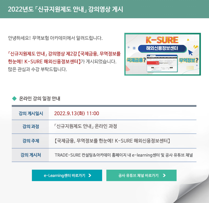 2022년도 신규지원제도 안내 강의영상 게시 / 안녕하세요 무역보험 아카데미에서 알려드립니다 / 신규지원제도 안내 강의영상 제2강 국제금융 무역정보를 한눈에 K-SURE 해외신용정보센터가 게시되었습니다 / 많은 관심과 수강 부탁드립니다 / 강의 게시일시 / 2022년9월13일 화요일 11시 / 강의과정 / 신규지원제도 안내 온라인 과정 / 강의주제 / 국제금융 무역정보를 한눈에! K-SURE 해외신용정보센터 / 강의게시처 / TRADE-SURE 컨설팅 아카데미 홈페이지 내 e-learning센터 및 공사 유튜브 채널 / e-Learning센터 바로가기 / 공사 유튜브 채널 바로가기