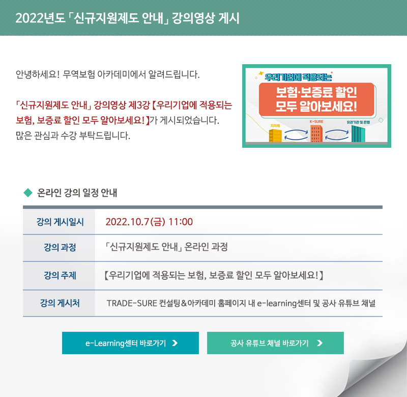 2022년도 신규지원제도 안내 강의영상 게시 / 안녕하세요 무역보험 아카데미에서 알려드립니다 / 신규지원제도 안내 강의영상 제3강 우리기업에 적용되는 보험 보증료 할인 모두 알아보세요가 게시되었습니다 / 많은 관심과 수강 부탁드립니다 / 강의 게시일시 / 2022년10월4일 금요일 11시 / 강의과정 / 신규지원제도 안내 온라인 과정 / 강의주제 / 신규지원제도 안내 강의영상 제3강 우리기업에 적용되는 보험 보증료 할인 모두 알아보세요 / 강의게시처 / TRADE-SURE 컨설팅 아카데미 홈페이지 내 e-learning센터 및 공사 유튜브 채널 / e-Learning센터 바로가기 / 공사 유튜브 채널 바로가기