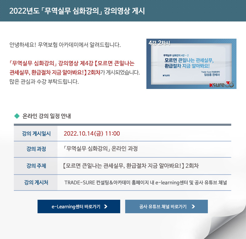 2022년도 무역실무 심화강의 강의영상 게시 / 안녕하세요 무역보험 아카데미에서 알려드립니다 / 무역실무 심화강의 강의영상 무역실무 심화강의 강의영상 제4강 모르면 큰일나는 관세실무 환급절차 지금 알아봐요 2회차가 게시되었습니다 / 많은 관심과 수강 부탁드립니다 / 강의 게시일시 / 2022년10월14일 금요일 11시 / 강의과정 / 무역실무 심화강의 온라인 과정 / 강의주제 / 모르면 큰일나는 관세실무 환급절차 지금 알아봐요 2회차 / 강의게시처 / TRADE-SURE 컨설팅 아카데미 홈페이지 내 e-learning센터 및 공사 유튜브 채널 / e-Learning센터 바로가기 / 공사 유튜브 채널 바로가기