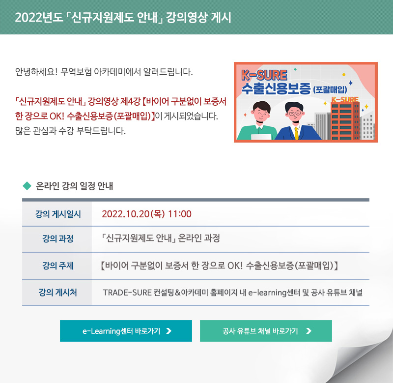 2022년도 신규지원제도 안내 강의영상 게시 / 안녕하세요 무역보험 아카데미에서 알려드립니다 / 신규지원제도 안내 강의영상 제4강 바이어 구분없이 보증서 한 장으로 OK 수출신용보증이 게시되었습니다 / 많은 관심과 수강 부탁드립니다 / 강의 게시일시 / 2022년10월17일 목요일 11시 / 강의과정 / 신규지원제도 안내 온라인 과정 / 강의주제 / 신규지원제도 안내 강의영상 제4강 바이어 구분없이 보증서 한 장으로 OK 수출신용보증 / 강의게시처 / TRADE-SURE 컨설팅 아카데미 홈페이지 내 e-learning센터 및 공사 유튜브 채널 / e-Learning센터 바로가기 / 공사 유튜브 채널 바로가기