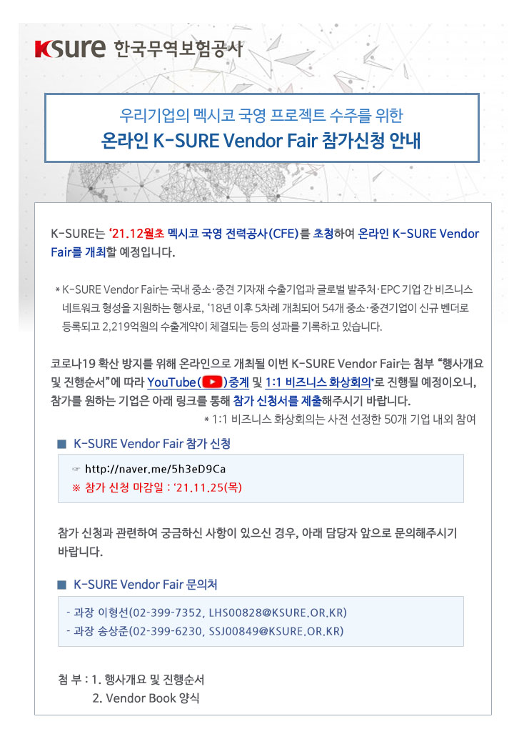 우리기업의 멕시코 국영 프로젝트 수주를 위한 온라인 K-SURE Vendor Fair 참가신청 안내 / K-SURE는 21년 12월초 멕시코 국영 전력공사(CFE)를 초청하여 온라인 K-SURE Vendor Fair를 개최할 예정입니다. / K-SURE Vendor Fair는 국내 중소·중견 기자재 수출기업과 글로벌 발주처 EPC 기업 간 비즈니스 네트워크 형성을 지원하는 행사로, 18년 이후 5차례 개최되어 54개 중소 중견기업이 신규 벤더로 등록되고 2,219억원의 수출계약이 체결되는 등의 성과를 기록하고 있습니다. / 코로나19 확산 방지를 위해 온라인으로 개최될 이번 K-SURE Vendor Fair는 첨부 행사개요 및 진행순서에 따라 YouTube 중계 및 1대1 비즈니스 화상회의로 진행될 예정이오니, 참가를 원하는 기업은 아래 링크를 통해 참가 신청서를 제출해주시기 바랍니다. / 1대1 비즈니스 화상회의는 사전 선정한 50개 기업 내외 참여 / K-SURE Vendor Fair 참가 신청 : http://naver.me/5h3eD9Ca / 참가 신청 마감일 : 21년 11월 25일 목요일 / 참가 신청과 관련하여 궁금하신 사항이 있으신 경우, 아래 담당자 앞으로 문의해주시기 바랍니다. / K-SURE Vendor Fair 문의처 : 과장 이형선(02-399-7352, LHS00828@KSURE.OR.KR), 과장 송상준(02-399-6230, SSJ00849@KSURE.OR.KR) / 첨부 : 행사개요 및 진행순서, Vendor Book 양식